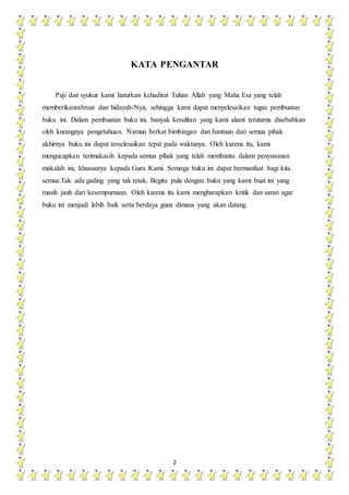 2
KATA PENGANTAR
Puji dan syukur kami haturkan kehadirat Tuhan Allah yang Maha Esa yang telah
memberikanrahmat dan hidayah-Nya, sehingga kami dapat menyelesaikan tugas pembuatan
buku ini. Dalam pembuatan buku ini, banyak kesulitan yang kami alami terutama disebabkan
oleh kurangnya pengetahuan. Namun berkat bimbingan dan bantuan dari semua pihak
akhirnya buku ini dapat terselesaikan tepat pada waktunya. Oleh karena itu, kami
mengucapkan terimakasih kepada semua pihak yang telah membantu dalam penyusunan
makalah ini, khususnya kepada Guru Kami. Semoga buku ini dapat bermanfaat bagi kita
semua.Tak ada gading yang tak retak. Begitu pula dengan buku yang kami buat ini yang
masih jauh dari kesempurnaan. Oleh karena itu kami mengharapkan kritik dan saran agar
buku ini menjadi lebih baik serta berdaya guna dimasa yang akan datang.
 