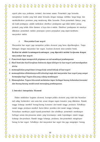 20
seperti jalan raya, jembatan, terminal, dan taman umum. Pemerintah juga berusaha
menciptakan kondisi yang baik untuk berusaha dengan menjaga stabilitas harga-harga dan
memberlakukan peraturan yang mendorong iklim berusaha. Peran pemerintah lainnya yang
tak kalah pentingnya adalah melakukan distribusi pendapatan agar tidak timbul jurang
pemisah yang terlalu lebar diantara si kaya dan si miskin. Distribusi pendapatan ini misalnya
dilakukan pemerintah melalui penerapan system perpajakan yang dapat membantu
masyarakat miskin.
d. Masyarakat Luar negeri
Masyarakat luar negeri juga merupakan pelaku ekonomi yang harus diperhitungkan. Tanpa
hubungan dengan masyarakat luar negeri, keadaan ekonomi akan semakin buruk.
Berikut ini adalah keuntungan-keuntungan yang diperoleh melalui kerjasama dengan
masyarakat luar negeri:
1. Pemerintah dapat memperoleh pinjaman un tuk membiayai pembangunan
2. Hasil bumi dan hasil kerajinan Indonesia dapat diekspor ke luar negeri untk mendapatkan
devisa
3. memungkinkan pengiriman ternaga kerja untuk bekerja di luar negeri
4. memungkinkan dilakukannya alih teknologi maju dari masyarakat luar negeri yang sangat
bermanfaat bagi Negara kita yang sedang membangun
5. Memungknkan Negara kita untuk melakukan impor berbagai barang kebutuhan konsumsi
dan barang-barang modal untuk menunjang pembangunan.
2. Interaksi Antarpelaku Ekonomi
Dalam melakukan kegiatan ekonomi, keempat pelaku ekonomi yang telah kita bicarakan
tadi saling berinteraksi satu sama lain sesuai dengan ragam transaksi yang dilakukan. Rumah
tangga keluarga membeli barang-barang konsumsi dari rumah tangga produsen. Sebaliknya
rumah tangga produsen membeli factor-faktor produksi dari rumah tangga keluarga.
Perusahaan membayar pajak kepada pemerintah dan sebaliknya pemerintah membangun
berbagai sarana dan prasarana umum yang kesemuanya untuk kepentingan rumah tangga
keluarga dan produsen. Rumah tangga keluarga, produsen, dan pemerintah mengekspor
barang ke luar negeri. Sebaliknya dari masyarakat luar negeri kita juga mengimpor barang.
 