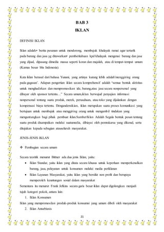 21
BAB 3
IKLAN
DEFINISI IKLAN
Iklan adalah:• berita pesanan untuk mendorong, membujuk khalayak ramai agar tertarik
pada barang dan jasa yg ditawarkan• pemberitahuan kpd khalayak mengenai barang dan jasa
yang dijual, dipasang dimedia massa seperti koran dan majalah, atau di tempat-tempat umum
(Kamus besar bhs Indonesia).
Kata iklan berasal dari bahasa Yunani, yang artinya kurang lebih adalah’menggiring orang
pada gagasan’. Adapun pengertian iklan secara komprehensif adalah “semua bentuk aktivitas
untuk menghadirkan dan mempromosikan ide, barang,atau jasa secara nonpersonal yang
dibayar oleh sponsor tertentu…” Secara umum,iklan berwujud penyajian informasi
nonpersonal tentang suatu produk, merek, perusahaan, atau toko yang dijalankan dengan
kompensasi biaya tertentu. Dengandemikian, iklan merupakan suatu proses komunikasi yang
bertujuan untuk membujuk atau menggiring orang untuk mengambil tindakan yang
menguntungkan bagi pihak pembuat iklan.SumberIklan Adalah Segala bentuk pesan tentang
suatu produk disampaikan melalui suatumedia, dibiayai oleh pemrakarsa yang dikenal, serta
ditujukan kepada sebagian atauseluruh masyarakat.
JENIS-JENIS IKLAN
 Pembagian secara umum
Secara teoritik menurut Bittner ada dua jenis Iklan, yaitu:
 Iklan Standar, yaitu iklan yang ditata secara khusus untuk keperluan memperkenalkan
barang, jasa, pelayanan untuk konsumen melalui media periklanan
 Iklan Layanan Masyarakat, yaitu iklan yang bersifat non profit dan berupaya
memperoleh keuntungan sosial dalam masyarakat
Sementara itu menurut Frank Jefkins secara garis besar iklan dapat digolongkan menjadi
tujuh kategori pokok, antara lain:
1. Iklan Konsumen
Iklan yang mempromosilan produk-produk konsumsi yang umum dibeli oleh masyarakat
2. Iklan Antarbisnis
 