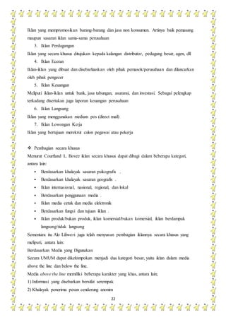 22
Iklan yang mempromosikan barang-barang dan jasa non konsumen. Artinya baik pemasang
maupun sasaran iklan sama-sama perusahaan
3. Iklan Perdagangan
Iklan yang secara khusus ditujukan kepada kalangan distributor, pedagang besar, agen, dll
4. Iklan Eceran
Iklan-iklan yang dibuat dan disebarluaskan oleh pihak pemasok/perusahaan dan dilancarkan
oleh pihak pengecer
5. Iklan Keuangan
Meliputi iklan-iklan untuk bank, jasa tabungan, asuransi, dan investasi. Sebagai pelengkap
terkadang disertakan juga laporan keuangan perusahaan
6. Iklan Langsung
Iklan yang menggunakan medium pos (direct mail)
7. Iklan Lowongan Kerja
Iklan yang bertujuan merekrut calon pegawai atau pekerja
 Pembagian secara khusus
Menurut Courtland L. Bovee iklan secara khusus dapat dibagi dalam beberapa kategori,
antara lain:
 Berdasarkan khalayak sasaran psikografis .
 Berdasarkan khalayak sasaran geografis .
 Iklan internasional, nasional, regional, dan lokal
 Berdasarkan penggunaan media .
 Iklan media cetak dan media elektronik
 Berdasarkan fungsi dan tujuan iklan .
 Iklan produk/bukan produk, iklan komersial/bukan komersial, iklan berdampak
langsung/tidak langsung
Sementara itu Alo Liliweri juga telah menyusun pembagian iklannya secara khusus yang
meliputi, antara lain:
Berdasarkan Media yang Digunakan
Secara UMUM dapat dikelompokan menjadi dua kategori besar, yaitu iklan dalam media
above the line dan below the line.
Media above the line memiliki beberapa karakter yang khas, antara lain;
1) Informasi yang disebarkan bersifat serempak
2) Khalayak penerima pesan cenderung anonim
 