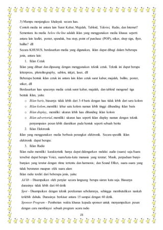 23
3) Mampu menjangkau khalayak secara luas.
Contoh media ini antara lain Surat Kabar, Majalah, Tabloid, Televisi, Radio, dan Internet?
Sementara itu media below the line adalah iklan yang menggunakan media khusus seperti
antara lain leaflet, poster, spanduk, bus stop, point of purchase (POP), stiker, shop sign, flyer,
baliho? dll
Secara KHUSUS, berdasarkan media yang digunakan, iklan dapat dibagi dalam beberapa
jenis, antara lain:
1. Iklan Cetak
Iklan yang dibuat dan dipasang dengan menggunakan teknik cetak. Teknik ini dapat berupa
letterpress, photolitography, sablon, inkjet, laser, dll
Beberapa bentuk iklan cetak ini antara lain iklan cetak surat kabar, majalah, baliho, poster,
stiker, dll
Berdasarkan luas spacenya media cetak surat kabar, majalah, dan tabloid mengenal tiga
bentuk iklan, yaitu:
o Iklan baris, biasanya tidak lebih dari 3-4 baris dengan luas tidak lebih dari saru kolom
o Iklan kolom, memiliki lebar satu kolom namun lebih tinggi dibanding iklan baris
o Iklan display, memiliki ukuran lebih luas dibanding iklan kolom
o Iklan advertorial, memiliki ukuran luas seperti iklan display namun dengan teknik
penyampaian pesan lebih diarahkan pada bentuk seperti sebuah berita
2. Iklan Elektronik
iklan yang menggunakan media berbasis perangkat elektronik. Secara spesifik iklan
elektronik dapat berupa:
3. Iklan Radio
Iklan radio memiliki karakteristik hanya dapat didengarkan melalui audio (suara) saja.Suara
tersebut dapat berupa Voice, suara/kata-kata manusia yang teratur; Musik, perpaduan bunyi-
bunyian yang teratur dengan ritme tertentu dan harmonis; dan Sound Effect, suara-suara yang
tidak beraturan maupun efek suara alam
Iklan radio terdiri dari beberapa jenis, yaitu:
Ad lib – Disampaikan oleh penyiar secara langsung berupa siaran kata saja. Biasanya
durasinya tidak lebih dari 60 detik
Spot – Disampaikan dengan teknik perekaman sebelumnya, sehingga membutuhkan naskah
terlebih dahulu. Durasinya berkisar antara 15 sampai dengan 60 detik.
Sponsor Program – Pemberian waktu khusus kepada sponsor untuk menyampaikan pesan
dengan cara membiayai sebuah program acara radio
 
