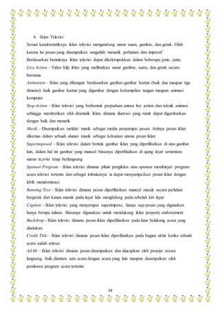 24
4. Iklan Televisi
Sesuai karakteristiknya iklan televisi mengandung unsur suara, gambar, dan gerak. Oleh
karena itu pesan yang disampaikan sangatlah menarik perhatian dan impresif
Berdasarkan bentuknya iklan televisi dapat dikelompokkan dalam beberapa jenis, yaitu:
Live Action – Video klip iklan yang melibatkan unsur gambar, suara, dan gerak secara
bersama
Animation – Iklan yang dibangun berdasarkan gambar-gambar kartun (baik dua maupun tiga
dimensi) baik gambar kartun yang digambar dengan ketrampilan tangan maupun animasi
komputer
Stop Action – Iklan televisi yang berbentuk perpaduan antara live action dan teknik animasi
sehingga memberikan efek dramatik iklan, dimana ilustrasi yang rumit dapat digambarkan
dengan baik dan menarik
Musik – Disampaikan melalui musik sebagai media penyampai pesan. Artinya pesan iklan
dikemas dalam sebuah alunan musik sebagai kekuatan utama pesan iklan
Superimposed – Iklan televisi dalam bentuk gambar iklan yang diperlihatkan di atas gambar
lain, dalam hal ini gambar yang muncul biasanya diperlihatkan di ujung layar sementara
siaran te;evisi tetap berlangsung
Sponsor Program – Iklan televisi dimana pihak pengiklan atau sponsor membiayai program
acara televisi tertentu dan sebagai imbalannya ia dapat menyampaikan pesan iklan dengan
lebih mendominasi.
Running Text – Iklan televisi dimana pesan diperlihatkan muncul masuk secara perlahan
bergerak dari kanan masuk pada layar lalu menghilang pada sebelah kiri layar
Caption – Iklan televisi yang menyerupai superimpose, hanya saja pesan yang digunakan
hanya berupa tulisan. Biasanya digunakan untuk mendukung iklan property endorsement
Backdrop - Iklan televisi dimana pesan iklan diperlihatkan pada latar belakang acara yang
diadakan.
Credit Title – Iklan televisi dimana pesan iklan diperlihatkan pada bagian akhir ketika sebuah
acara sudah selesai
Ad lib – Iklan televisi dimana pesan disampaikan dan diucapkan oleh penyiar secara
langsung, baik diantara satu acara dengan acara yang lain maupun disampaikan oleh
pembawa program acara tertentu
 