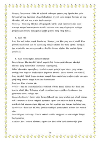 25
Property Endorsement – Iklan ini berbentuk dukungan sponsor yang diperlihatkan pada
berbagai hal yang digunakan sebagai kelengkapan properti siaran maupun berbagai hal yang
dikenakan oleh artis atau penyiar (soft campaign)
Promo ad - Iklan yang dilakukan oleh pengelola televisi untuk mempromosikan acara-
acaranya, dengan harapan pemirsa tertarik menonton acara yang ditayangkan, sehingga
program acara tersebut mendapatkan jumlah pemirsa yang cukup banyak
5. Iklan Film
Iklan film hadir dalam produk film/cinema. Biasanya jenis iklan yang muncul adalah iklan
property endorsement dan live action yang muncul sebelum film utama diputar. Seringkali
juga sebuah film turut mempromosikan film-film lainnya sebelum film tersebut diputar
(promo ad)
6. Iklan Media Digital Interaktif (internet)
Perkembangan Iklan interaktif digital sangat terkait dengan perkembangan teknologi
informasi yang menimbulkan information superhighway.
Istilah Information superhighway tersebut mengacu pada jaringan internet yang mampu
meningkatkan kapasitas dan kecepatan perputaran informasi secara dramatis dan interaktif.
Iklan Interaktif Digital dengan demikian muncul dalam media baru tersebut melalui cara-cara
yang cukup berbeda dengan iklan-iklan konvensional
Jenis-jenis iklan ini antara lain:
Website – Iklan ini secara keseluruhan berbentuk website dimana seluruh fitur dalam situs
tersebut adalah iklan. Terkadang sebuah perusahaan juga menjadikan keseluruhan situs
perusahaan mereka sebagai iklan.
Banner dan Tombol - Banner disini berupa billboard mini yang tersebar pada sebuah halaman
web. Sementara itu button seringkali berbentuk seperti icon berukuran kecil. Keduanya,
apabila di click akan membawa kita pada situs dari pengiklan atau halaman tambahan baru.
Sponsorship – Pada iklan ini pihak sponsor membiayai penuh seluruh halaman dari pembuat
situs.
Search Engine Marketing – Iklan ini muncul saat kita menggunakan search engine berupa
hasil pencarian.
Classified Ads – Iklan ini berbentuk seperti iklan baris dalam koran dan biasanya gratis.
 
