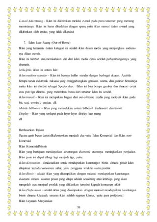 26
E-mail Advertising – Iklan ini dikirimkan melalui e-mail pada para customer yang memang
memintanya. Iklan ini harus dibedakan dengan spam, yaitu iklan massal dalam e-mail yang
dikirimkan oleh entitas yang tidak diketahui
7. Iklan Luar Ruang (Out-of-Home)
Iklan yang termasuk dalam kategori ini adalah iklan dalam media yang menjangkau audiens-
nya diluar rumah.
Iklan ini tumbuh dan memisahkan diri dari iklan media cetak setelah perkembangannya yang
dramatis.
Jenis-jenis iklan ini antara lain:
Iklan outdoor standar – Iklan ini berupa baliho standar dengan berbagai ukuran. Apabila
berupa tanda elektronik raksasa yang menggabungkan gerakan, warna, dan gambar bercahaya
maka iklan ini disebut sebagai Spectaculars. Iklan ini bisa berupa gambar dua dimensi cetak
atau pun tiga dimensi yang menembus batas dari struktur iklan itu sendiri.
Iklan transit – Iklan ini merupakan bagian dari out-of-home media yang meliputi iklan pada
bis, taxi, terminal, stasiun, dll.
Mobile billboard – Iklan yang memadukan antara billboard tradisional dan transit.
Display – Iklan yang terdapat pada layar-layar display luar ruang
dll
Berdasarkan Tujuan
Secara garis besar dapat dikelompokan menjadi dua yaitu Iklan Komersial dan Iklan non-
komersial.
Iklan Komersial/bisnis
Iklan yang bertujuan mendapatkan keuntungan ekonomi, utamanya meningkatkan penjualan.
Iklan jenis ini dapat dibagi lagi menjadi tiga, yaitu:
Iklan Konsumen – dimaksudkan untuk mendapatkan keuntungan bisnis dimana pesan iklan
ditujukan kepada konsumen akhir, yaitu pengguna terakhir suatu produk
Iklan Bisnis – adalah iklan yang disampaikan dengan maksud mendapatkan keuntungan
ekonomi dimana sasaran pesan yang dituju adalah seseorang atau lembaga yang akan
mengolah atau menjual produk yang diiklankan tersebut kepada konsumen akhir
Iklan Profesional – adalah iklan yang disampaikan dengan maksud mendapatkan keuntungan
bisnis dimana khalayak sasaran iklan adalah segmen khusus, yaitu para profesional
Iklan Layanan Masyarakat
 