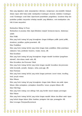 27
Iklan yang digunakan untuk menyampaikan informasi, mempersuasi atau mendidik khalayak
dimana tujuan akhir bukan untuk mendapatkan keuntungan ekonomi, melainkan keuntungan
sosial. Keuntungan sosial disini dapat berarti penambahan pengetahuan, kesadaran sikap dan
perubahan perilaku masyarakat terhadap masalah yang diiklankan, serta mendapatkan citra
baik di mata masyarakat.
Berdasarkan Bidang Isi Pesan
Berdasarkan isi pesannya iklan dapat dibedakan menjadi bermacam-macam, diantaranya
adalah:
Iklan Politik
Iklan yang berisi tentang hal yang bersangkutan dengan kehidupan politik (partai politik,
demokrasi, pemilihan pejabat pemerintah, dll)
Iklan Pendidikan
Iklan yang berisi tentang hal-hal yang terkait dengan dunia pendidikan (Iklan penerimaan
mahasiswa baru, pemberian beasiswa, wisuda, kursus, dll)
Iklan Kesehatan
Iklan yang berisi tentang hal yang bersangkutan dengan masalah kesehatan (pengobatan
alternatif, obat-obatan, rumah sakit, dll)
Iklan Kecantikan dan Perawatan Tubuh
Iklan yang berisi tentang hal-hal yang terkait dengan masalah kecantikan dan perawatan
tubuh (kosmetik, pemutih, shampoo, sabun, pasta gigi, dll)
Iklan Pariwisata
Iklan yang berisi tentang hal-hal yang terkait dengan pariwisata (resort wisata, travelling,
hotel, proyek wisata)
Iklan Hiburan
Iklan yang berisi tentang hal yang bersangkutan dengan dunia hiburan atau untuk tujuan
hiburan (iklan pertunjukan, pertunjukan drama/film, konser, program hiburan dll)
Iklan Olah Raga
Iklan yang berisi tentang even olahraga baik yang bersifat massal maupun perorangan
Iklan Hukum
Iklan yang berisi tentang hal-hal yang terkait dengan masalah hukum dan dibuat untuk tujuan
yang berkait dengan hukum (iklan bantahan, peringatan hak cipta, pemanggilan dll)
Iklan Lowongan Pekerjaan/Recruitment
 