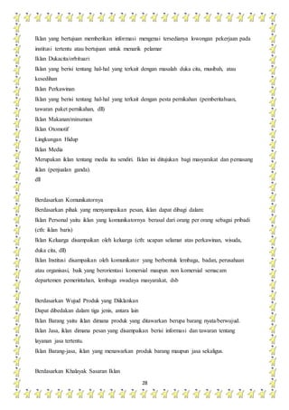 28
Iklan yang bertujuan memberikan informasi mengenai tersedianya lowongan pekerjaan pada
institusi tertentu atau bertujuan untuk menarik pelamar
Iklan Dukacita/orbituari
Iklan yang berisi tentang hal-hal yang terkait dengan masalah duka cita, musibah, atau
kesedihan
Iklan Perkawinan
Iklan yang berisi tentang hal-hal yang terkait dengan pesta pernikahan (pemberitahuan,
tawaran paket pernikahan, dll)
Iklan Makanan/minuman
Iklan Otomotif
Lingkungan Hidup
Iklan Media
Merupakan iklan tentang media itu sendiri. Iklan ini ditujukan bagi masyarakat dan pemasang
iklan (penjualan ganda).
dll
Berdasarkan Komunikatornya
Berdasarkan pihak yang menyampaikan pesan, iklan dapat dibagi dalam:
Iklan Personal yaitu iklan yang komunikatornya berasal dari orang per orang sebagai pribadi
(cth: iklan baris)
Iklan Keluarga disampaikan oleh keluarga (cth: ucapan selamat atas perkawinan, wisuda,
duka cita, dll)
Iklan Institusi disampaikan oleh komunikator yang berbentuk lembaga, badan, perusahaan
atau organisasi, baik yang berorientasi komersial maupun non komersial semacam
departemen pemerintahan, lembaga swadaya masyarakat, dsb
Berdasarkan Wujud Produk yang Diiklankan
Dapat dibedakan dalam tiga jenis, antara lain
Iklan Barang yaitu iklan dimana produk yang ditawarkan berupa barang nyata/berwujud.
Iklan Jasa, iklan dimana pesan yang disampaikan berisi informasi dan tawaran tentang
layanan jasa tertentu.
Iklan Barang-jasa, iklan yang menawarkan produk barang maupun jasa sekaligus.
Berdasarkan Khalayak Sasaran Iklan
 