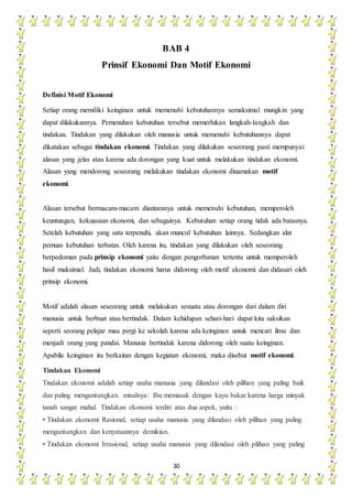 30
BAB 4
Prinsif Ekonomi Dan Motif Ekonomi
Definisi Motif Ekonomi
Setiap orang memiliki keinginan untuk memenuhi kebutuhannya semaksimal mungkin yang
dapat dilakukannya. Pemenuhan kebutuhan tersebut memerlukan langkah-langkah dan
tindakan. Tindakan yang dilakukan oleh manusia untuk memenuhi kebutuhannya dapat
dikatakan sebagai tindakan ekonomi. Tindakan yang dilakukan seseorang pasti mempunyai
alasan yang jelas atau karena ada dorongan yang kuat untuk melakukan tindakan ekonomi.
Alasan yang mendorong seseorang melakukan tindakan ekonomi dinamakan motif
ekonomi.
Alasan tersebut bermacam-macam diantaranya untuk memenuhi kebutuhan, memperoleh
keuntungan, kekuasaan ekonomi, dan sebagainya. Kebutuhan setiap orang tidak ada batasnya.
Setelah kebutuhan yang satu terpenuhi, akan muncul kebutuhan lainnya. Sedangkan alat
pemuas kebutuhan terbatas. Oleh karena itu, tindakan yang dilakukan oleh seseorang
berpedoman pada prinsip ekonomi yaitu dengan pengorbanan tertentu untuk memperoleh
hasil maksimal. Jadi, tindakan ekonomi harus didorong oleh motif ekonomi dan didasari oleh
prinsip ekonomi.
Motif adalah alasan seseorang untuk melakukan sesuatu atau dorongan dari dalam diri
manusia untuk berbuat atau bertindak. Dalam kehidupan sehari-hari dapat kita saksikan
seperti seorang pelajar mau pergi ke sekolah karena ada keinginan untuk mencari ilmu dan
menjadi orang yang pandai. Manusia bertindak karena didorong oleh suatu keinginan.
Apabila keinginan itu berkaitan dengan kegiatan ekonomi, maka disebut motif ekonomi.
Tindakan Ekonomi
Tindakan ekonomi adalah setiap usaha manusia yang dilandasi oleh pilihan yang paling baik
dan paling menguntungkan. misalnya: Ibu memasak dengan kayu bakar karena harga minyak
tanah sangat mahal. Tindakan ekonomi terdiri atas dua aspek, yaitu :
• Tindakan ekonomi Rasional, setiap usaha manusia yang dilandasi oleh pilihan yang paling
menguntungkan dan kenyataannya demikian.
• Tindakan ekonomi Irrasional, setiap usaha manusia yang dilandasi oleh pilihan yang paling
 