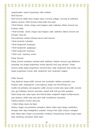 31
menguntungkan namun kenyataannya tidak demikian.
Motif Ekonomi
Motif ekonomi adalah alasan ataupun tujuan seseorang sehingga seseorang itu melakukan
tindakan ekonomi. Motif ekonomi terbagi dalam dua aspek:
• Motif Intrinsik, disebut sebagai suatu keinginan untuk melakukan tidakan ekonomi atas
kemauan sendiri.
• Motif ekstrinsik, disebut sebagai suatu keinginan untuk melakukan tidakan ekonomi atas
dorongan orang lain.
Pada prakteknya terdapat beberapa macam motif ekonomi:
• Motif memenuhi kebutuhan
• Motif memperoleh keuntungan
• Motif memperoleh penghargaan
• Motif memperoleh kekuasaan
• Motif sosial / menolong sesama
Prinsip Ekonomi
Prinsip ekonomi merupakan pedoman untuk melakukan tindakan ekonomi yang didalamnya
terkandung asas dengan pengorbanan tertentu diperoleh hasil yang maksimal. Prinsip
ekonomi adalah dengan pengorbanan sekecil-kecilnya untuk memperoleh hasil tertentu, atau
dengan pengorbanan tertentu untuk memperoleh hasil semaksimal mungkin.
Politik Ekonomi
Yang dimaksud dengan politik ekonomi yaitu keseluruhan tindakan pemerintah yang
bertujuan untuk mempengaruhi secara langsung dengan satu atau beberapa cara.
Apabila kita perhatikan dari pengertian politik ekonomi tersebut maka tujuan politik ekonomi
yaitu agar kehidupan ekonomi masyarakat menjadi lebih baik atau lebih meningkat.
Sudah barang tentu setiap negara akan berbeda dalam mengambil langkah kebijaksanannya
yang tujuannya adalah tetap sama yakni untuk kesejahteraan masyarakat.
Tindakan-tindakan tersebut antara lain
1. Dalam bidang ekspor dan Impor
misalnya dengan cara pemerintah memajukan industri dalam negeri dengan memberikan
dorongan untuk dapat meningkatkan penjualan barang ke luar negeri (ekspor). sedangkan
untuk bidang impor dengan cara pemerintah membatasi barang-barang tertentu dengan tujuan
untuk melindungi perusahaan dalam negeri
 