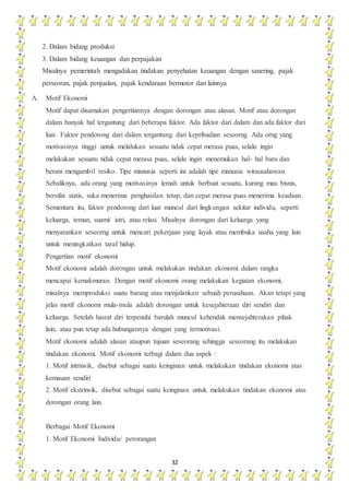 32
2. Dalam bidang produksi
3. Dalam bidang keuangan dan perpajakan
Misalnya pemerintah mengadakan tindakan penyehatan keuangan dengan sanering, pajak
perseoran, pajak penjualan, pajak kendaraan bermotor dan lainnya
A. Motif Ekonomi
Motif dapat disamakan pengertiannya dengan dorongan atau alasan. Motif atau dorongan
dalam banyak hal tergantung dari beberapa faktor. Ada faktor dari dalam dan ada faktor dari
luar. Faktor pendorong dari dalam tergantung dari kepribadian seseorng. Ada orng yang
motivasinya tinggi untuk melalukan sesuatu tidak cepat merasa puas, selalu ingin
melakukan sesuatu tidak cepat merasa puas, selalu ingin menemukan hal- hal baru dan
berani mengambil resiko. Tipe manusia seperti ini adalah tipe manusia wirausahawan.
Sebaliknya, ada orang yang motivasinya lemah untuk berbuat sesuatu, kurang mau bisnis,
bersifat statis, suka menerima penghasilan tetap, dan cepat merasa puas menerima keadaan.
Sementara itu, faktor pendorong dari luar muncul dari lingkungan sekitar individu, seperti
keluarga, teman, suami/ istri, atau relasi. Misalnya dorongan dari keluarga yang
menyarankan seseorng untuk mencari pekerjaan yang layak atau membuka usaha yang lain
untuk meningkatkan taraf hidup.
Pengertian motif ekonomi
Motif ekonomi adalah dorongan untuk melakukan tindakan ekonomi dalam rangka
mencapai kemakmuran. Dengan motif ekonomi orang melakukan kegiatan ekonomi,
misalnya memproduksi suatu barang atau menjalankan sebuah perusahaan. Akan tetapi yang
jelas motif ekonomi mula-mula adalah dorongan untuk kesejahteraan diri sendiri dan
keluarga. Setelah hasrat diri terpenuhi barulah muncul kehendak mensejahterakan pihak
lain, atau pun tetap ada hubungannya dengan yang termotivasi.
Motif ekonomi adalah alasan ataupun tujuan seseorang sehingga seseorang itu melakukan
tindakan ekonomi. Motif ekonomi terbagi dalam dua aspek :
1. Motif intrinsik, disebut sebagai suatu keinginan untuk melakukan tindakan ekonomi atas
kemauan sendiri
2. Motif ekstrinsik, disebut sebagai suatu keinginan untuk melakukan tindakan ekonomi atas
dorongan orang lain.
Berbagai Motif Ekonomi
1. Motif Ekonomi Individu/ perorangan
 