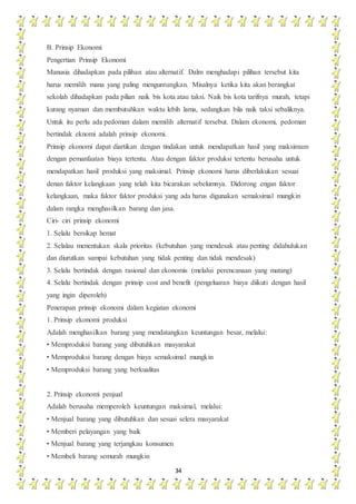 34
B. Prinsip Ekonomi
Pengertian Prinsip Ekonomi
Manusia dihadapkan pada pilihan atau alternatif. Dalm menghadapi pilihan tersebut kita
harus memilih mana yang paling menguntungkan. Misalnya ketika kita akan berangkat
sekolah dihadapkan pada pilian naik bis kota atau taksi. Naik bis kota tarifnya murah, tetapi
kurang nyaman dan membutuhkan waktu lebih lama, sedangkan bila naik taksi sebaliknya.
Untuk itu perlu ada pedoman dalam memilih alternatif tersebut. Dalam ekonomi, pedoman
bertindak eknomi adalah prinsip ekonomi.
Prinsip ekonomi dapat diartikan dengan tindakan untuk mendapatkan hasil yang maksimum
dengan pemanfaatan biaya tertentu. Atau dengan faktor produksi tertentu berusaha untuk
mendapatkan hasil produksi yang maksimal. Prinsip ekonomi harus diberlakukan sesuai
denan faktor kelangkaan yang telah kita bicarakan sebelumnya. Didorong engan faktor
kelangkaan, maka faktor faktor produksi yang ada harus digunakan semaksimal mungkin
dalam rangka menghasilkan barang dan jasa.
Ciri- ciri prinsip ekonomi
1. Selalu bersikap hemat
2. Selalau menentukan skala prioritas (kebutuhan yang mendesak atau penting didahulukan
dan diurutkan sampai kebutuhan yang tidak penting dan tidak mendesak)
3. Selalu bertindak dengan rasional dan ekonomis (melalui perencanaan yang matang)
4. Selalu bertindak dengan prinsip cost and benefit (pengeluaran biaya diikuti dengan hasil
yang ingin diperoleh)
Penerapan prinsip ekonomi dalam kegiatan ekonomi
1. Prinsip ekonomi produksi
Adalah menghasilkan barang yang mendatangkan keuntungan besar, melalui:
• Memproduksi barang yang dibutuhkan masyarakat
• Memproduksi barang dengan biaya semaksimal mungkin
• Memproduksi barang yang berkualitas
2. Prinsip ekonomi penjual
Adalah berusaha memperoleh keuntungan maksimal, melalui:
• Menjual barang yang dibutuhkan dan sesuai selera masyarakat
• Memberi pelayangan yang baik
• Menjual barang yang terjangkau konsumen
• Membeli barang semurah mungkin
 