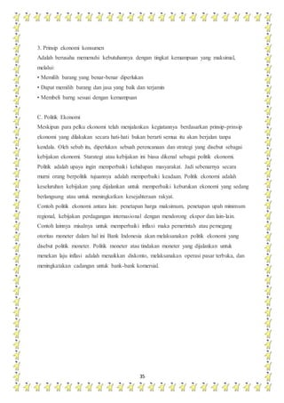 35
3. Prinsip ekonomi konsumen
Adalah berusaha memenuhi kebutuhannya dengan tingkat kemampuan yang maksimal,
melalui:
• Memilih barang yang benar-benar diperlukan
• Dapat memilih barang dan jasa yang baik dan terjamin
• Membeli barng sesuai dengan kemampuan
C. Politik Ekonomi
Meskipun para pelku ekonomi telah menjalankan kegiatannya berdasarkan prinsip-prinsip
ekonomi yang dilakukan secara hati-hati bukan berarti semua itu akan berjalan tanpa
kendala. Oleh sebab itu, diperlukan sebuah perencanaan dan strategi yang disebut sebagai
kebijakan ekonomi. Starategi atau kebijakan ini biasa dikenal sebagai politik ekonomi.
Politik adalah upaya ingin memperbaiki kehidupan masyarakat. Jadi sebenarnya secara
murni orang berpolitik tujuannya adalah memperbaiki keadaan. Politik ekonomi adalah
keseluruhan kebijakan yang dijalankan untuk memperbaiki keburukan ekonomi yang sedang
berlangsung atau untuk meningkatkan kesejahteraan rakyat.
Contoh politik ekonomi antara lain: penetapan harga maksimum, penetapan upah minimum
regional, kebijakan perdagangan internasional dengan mendorong ekspor dan lain-lain.
Contoh lainnya misalnya untuk memperbaiki inflasi maka pemerintah atau pemegang
otoritas moneter dalam hal ini Bank Indonesia akan melaksanakan politik ekonomi yang
disebut politik moneter. Politik moneter atau tindakan moneter yang dijalankan untuk
menekan laju inflasi adalah menaikkan diskonto, melaksanakan operasi pasar terbuka, dan
meningkatakan cadangan untuk bank-bank komersial.
 