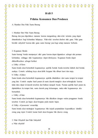 36
BAB 5
Prilaku Konsumen Dan Produsen
A. Manfaat Dan Nilai Suatu Barang
1. Manfaat Dan Nilai Suatu Barang
Barang dan jasa diperlukan manusia karena mengandung nilai-nilai tertentu yang dapat
dimanfaatkan bagi kebutuhan hidupnya. Nilai-nilai tersebut disebut nilai guna. Nilai guna
bersifat subyektif karena nilai guna suatu barang/ jasa bagi setiap manusia berbeda.
2. Kegunaan Benda
Suatu barang/ benda mempunyai nilai guna karena dapat digunakan sebagai alat pemuas
kebutuhan, sehingga nilai kegunaannya dapat direkayasa. Kegunaan benda dapat
diklasifikasikan sebagai berikut:
a. Utility of form
Suatu benda akan bertambah kegunaannya apabila bentuk benda tersebut diubah dari bentuk
asalnya. Contoh: sebidang kayu akan lebih berguna bila dibuat kursi dan meja.
b. Utility of place
Suatu benda akan bertambah kegunaannya apabila diindahkan dari suatu tempat ke tempat
yang lain. Contoh: surplus hasil panen di suatu daerah mungkin akan terbengkalai karena
tidak laku dijual di daerah tersebut dan bahkan menjadi busuk. Namun apabila hasil panen itu
dipindahkan ke tempat lain, suatu daerah yang kekurangan, maka nilai kegunaannya aka
bertambah.
c. Utility of time
Suatu benda akan bertambah kegunaannya bila dikaitkan dengan waktu penggunan benda
tersebut. Contoh: jas hujan akan berguna pada musim hujan.
d. Utility of possessio/ ownership
Suatu benda akan meningkat kegunaannya bila terjadi perpindahan kepemilikan/ dimiliki
orang yang tepat. Contoh: kamar hotel akan berguna bila disewa orang.
3. Nilai Obyektif dan Nilai Subyektif
a. Nilai obyektif
 