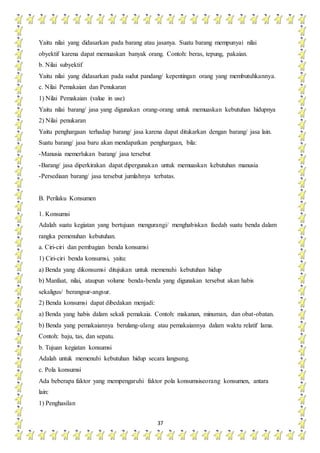 37
Yaitu nilai yang didasarkan pada barang atau jasanya. Suatu barang mempunyai nilai
obyektif karena dapat memuaskan banyak orang. Contoh: beras, tepung, pakaian.
b. Nilai subyektif
Yaitu nilai yang didasarkan pada sudut pandang/ kepentingan orang yang membutuhkannya.
c. Nilai Pemakaian dan Penukaran
1) Nilai Pemakaian (value in use)
Yaitu nilai barang/ jasa yang digunakan orang-orang untuk memuaskan kebutuhan hidupnya
2) Nilai penukaran
Yaitu penghargaan terhadap barang/ jasa karena dapat ditukarkan dengan barang/ jasa lain.
Suatu barang/ jasa baru akan mendapatkan penghargaan, bila:
-Manusia memerlukan barang/ jasa tersebut
-Barang/ jasa diperkirakan dapat dipergunakan untuk memuaskan kebutuhan manusia
-Persediaan barang/ jasa tersebut jumlahnya terbatas.
B. Perilaku Konsumen
1. Konsumsi
Adalah suatu kegiatan yang bertujuan mengurangi/ menghabiskan faedah suatu benda dalam
rangka pemenuhan kebutuhan.
a. Ciri-ciri dan pembagian benda konsumsi
1) Ciri-ciri benda konsumsi, yaitu:
a) Benda yang dikonsumsi ditujukan untuk memenuhi kebutuhan hidup
b) Manfaat, nilai, ataupun volume benda-benda yang digunakan tersebut akan habis
sekaligus/ berangsur-angsur.
2) Benda konsumsi dapat dibedakan menjadi:
a) Benda yang habis dalam sekali pemakaia. Contoh: makanan, minuman, dan obat-obatan.
b) Benda yang pemakaiannya berulang-ulang atau pemakaiannya dalam waktu relatif lama.
Contoh: baju, tas, dan sepatu.
b. Tujuan kegiatan konsumsi
Adalah untuk memenuhi kebutuhan hidup secara langsung.
c. Pola konsumsi
Ada beberapa faktor yang mempengaruhi faktor pola konsumsiseorang konsumen, antara
lain:
1) Penghasilan
 