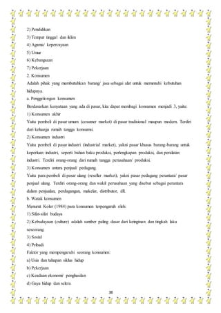 38
2) Pendidikan
3) Tempat tinggal dan iklim
4) Agama/ kepercayaan
5) Umur
6) Kebangsaan
7) Pekerjaan
2. Konsumen
Adalah pihak yang membutuhkan barang/ jasa sebagai alat untuk memenuhi kebutuhan
hidupnya.
a. Penggolongan konsumen
Berdasarkan kenyataan yang ada di pasar, kita dapat membagi konsumen menjadi 3, yaitu:
1) Konsumen akhir
Yaitu pembeli di pasar umum (cosumer market) di pasar tradisional maupun modern. Terdiri
dari keluarga rumah tangga konsumsi.
2) Konsumen industri
Yaitu pembeli di pasar industri (industrial market), yakni pasar khusus barang-barang untuk
keperluan industri, seperti bahan baku produksi, perlengkapan produksi, dan peralatan
industri. Terdiri orang-orang dari rumah tangga perusahaan/ produksi.
3) Konsumen antara penjual/ pedagang.
Yaitu para pembeli di pasar ulang (reseller market), yakni pasar pedagang perantara/ pasar
penjual ulang. Terdiri orang-orang dan wakil perusahaan yang disebut sebagai perantara
dalam penjualan, perdagangan, makelar, distributor, dll.
b. Watak konsumen
Menurut Koler (1984) para konsumen terpengaruh oleh:
1) Sifat-sifat budaya
2) Kebudayaan (culture) adalah sumber paling dasar dari keinginan dan tingkah laku
seseorang.
3) Sosial
4) Pribadi
Faktor yang mempengaruhi seorang konsumen:
a) Usia dan tahapan siklus hidup
b) Pekerjaan
c) Keadaan ekonomi/ penghasilan
d) Gaya hidup dan selera
 