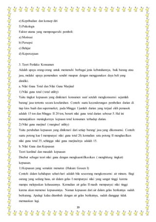 39
e) Kepribadian dan konsep diri
5) Psikologis
Faktor utama yang mempengaruhi pembeli:
a) Motivasi
b) Persepsi
c) Belajar
d) Kepercayaan
3. Teori Perilaku Konsumen
Adalah upaya orang-orang untuk memenuhi berbagai jenis kebutuhannya, baik barang atau
jasa, melalui upaya pemenuhan sendiri maupun dengan menggunakan daya beli yang
dimiliki.
a. Nilai Guna Total dan Nilai Guna Marjinal
1) Nilai guna total ( total utility)
Yaitu tingkat kepuasan yang dinikmati konsumen saat/ setelah mengkonsumsi sejumlah
barang/ jasa tertentu secara keseluruhan. Contoh: suatu kecenderungan pembelian durian di
tiap kios buah dan supermarket, pada Minggu I jumlah durian yang terjual oleh pemasok
adalah 15 ton dan Minggu II 20 ton, berarti nilai guna total durian sebesar 5. Hal ini
menunjukkan meningkatnya kepuasn total konsumen terhadap durian.
2) Nilai guna marjinal ( marginal utility)
Yaitu perubahan kepuasan yang dinikmati dari setiap barang/ jasa yang dikonsumsi. Contoh:
suatu potong kue I mempunyai nilai guna total 20, kemudian satu potong II menghasilkan
nilai guna total 35, sehingga nilai guna marjinalnya adalah 15.
b. Nilai Guna dan Kepuasan
Teori kardinal dan masalah kepuasan
Disebut sebagai teori nilai guna dengan mengkuantifikasikan ( menghitung tingkat)
kepuasan.
1) Kepuasan yang semakin menurun (Hukum Gossen I)
Contoh: dalam kehidupan sehari-hari adalah bila seseorang mengkonsumsi air minum. Bagi
oarang yang sedang haus, air dalam gelas I mempunyai nilai yang sangat tinggi karena
mampu melepaskan kehausannya. Kemudian air gelas II masih mempunyai nilai tinggi
karena akan memenui kepuasannya. Namun kepuasan dari air dalam gelas berikutnya sudah
berkurang. Apalagi kalau ditambah dengan air gelas berikutnya, sudah dianggap tidak
memuaskan lagi.
 