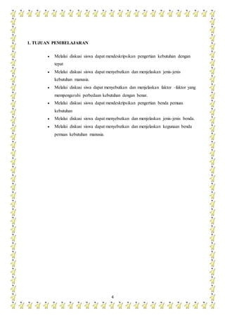 4
1. TUJUAN PEMBELAJARAN
 Melalui diskusi siswa dapat mendeskripsikan pengertian kebutuhan dengan
tepat
 Melalui diskusi siswa dapat menyebutkan dan menjelaskan jenis-jenis
kebutuhan manusia.
 Melalui diskusi siwa dapat menyebutkan dan menjelaskan faktor –faktor yang
mempengaruhi perbedaan kebutuhan dengan benar.
 Melalui diskusi siswa dapat mendeskripsikan pengertian benda pemuas
kebutuhan
 Melalui diskusi siswa dapat menyebutkan dan menjelaskan jenis-jenis benda.
 Melalui diskusi siswa dapat menyebutkan dan menjelaskan kegunaan benda
pemuas kebutuhan manusia.
 