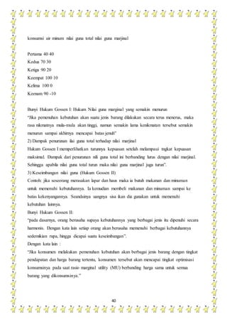 40
konsumsi air minum nilai guna total nilai guna marjinal
Pertama 40 40
Kedua 70 30
Ketiga 90 20
Keempat 100 10
Kelima 100 0
Keenam 90 -10
Bunyi Hukum Gossen I: Hukum Nilai guna marginal yang semakin menurun
“Jika pemenuhan kebutuhan akan suatu jenis barang dilakukan secara terus menerus, maka
rasa nikmatnya mula-mula akan tinggi, namun semakin lama kenikmatan tersebut semakin
menurun sampai akhirnya mencapai batas jenuh”
2) Dampak penurunan ilai guna total terhadap nilai marjinal
Hukum Gossen I memperlihatkan turunnya kepuasan setelah melampaui tngkat kepuasan
maksimal. Dampak dari penurunan nili guna total ini berbanding lurus dengan nilai marjinal.
Sehingga apabila nilai guna total turun maka nilai guna marjinal juga turun”.
3) Keseimbangan nilai guna (Hukum Gossen II)
Contoh: jika seseorang merasakan lapar dan haus maka ia butuh makanan dan minuman
untuk memenuhi kebutuhannya. Ia kemudian membeli makanan dan minuman sampai ke
batas kekenyangannya. Seandainya uangnya sisa ikan dia gunakan untuk memenuhi
kebutuhan lainnya.
Bunyi Hukum Gossen II:
“pada dasarnya, orang berusaha supaya kebutuhannya yang berbagai jenis itu dipenuhi secara
harmonis. Dengan kata lain setiap orang akan berusaha memenuhi berbagai kebutuhannya
sedemikian rupa, hingga dicapai suatu keseimbangan”.
Dengan kata lain :
“Jika konsumen melakukan pemenuhan kebutuhan akan berbagai jenis barang dengan tingkat
pendapatan dan harga barang tertentu, konsumen tersebut akan mencapai tingkat optimisasi
konsumsinya pada saat rasio marginal utility (MU) berbanding harga sama untuk semua
barang yang dikonsumsinya.”
 