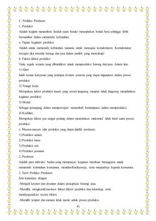 41
C. Perilaku Produsen
1. Produksi
Adalah kegiatn menambah faedah suatu benda/ menciptakan benda baru sehingga lebih
bermanfaat dalam memenuhi kebutuhan.
a. Tujuan kegiatan produksi
Adalah untuk memenuhi kebutuhan manusia untuk mencapai kemakmuran. Kemakmuran
tercapai jika tersedia barang dan jasa dalam jumlah yang mencukupi.
b. Faktor-faktor produksi
Yaitu segala sesuatu yang dibutuhkan untuk memproduksi barang dan jasa. Antara lain:
1) Alam
Ialah semua kekayaan yang terdapat di alam semesta yang dapat digunakan dalam proses
produksi.
2) Tenaga kerja
Merupakan faktor produksi insani yang secara langsung maupun tidak langsung menjalankan
kegiatan produksi.
3) Modal
Sebagai penunjang dalam mempercepat/ menambah kemampuan dalam memproduksi.
4) Keahlian
Merupakan faktor yan sangat penting dalam menentukan maksimal/ tidak hasil suatu proses
produksi.
c. Macam-macam sifat produksi yang dapat dipilih produsen:
1) Produksi satuan
2) Produksi masa
3) Produksi seri
4) Produksi pesanan
2. Produsen
Adalah para individu/ badan yang mempunyai kegiatan membuat barang/jasa untuk
memenuhi kebutuhan konsumen, mendistribusikannya, serta menjualnya kepada konsumen.
3. Teori Perilaku Produsen
Erat kaitannya dengan:
-Menjadi kreator dan desainer dalam penciptaan barang/ jasa.
-Memilih, mengkombinasikan faktor-faktor produksi dan teknologi, serta
mendyagunakan secara efisien.
-Memilih tempat dan menata letak mesin untuk proses produksi.
 