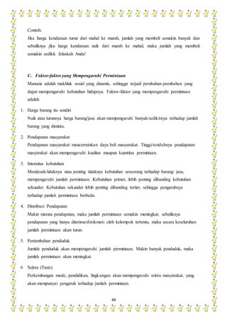 44
Contoh:
Jika harga kendaraan turun dari mahal ke murah, jumlah yang membeli semakin banyak dan
sebaliknya jika harga kendaraan naik dari murah ke mahal, maka jumlah yang membeli
semakin sedikit. Jelaskah Anda!
C. Faktor-faktor yang Mempengaruhi Permintaan
Manusia adalah makhluk sosial yang dinamis, sehingga terjadi perubahan-perubahan yang
dapat mempengaruhi kebutuhan hidupnya. Faktor-faktor yang mempengaruhi permintaan
adalah:
1. Harga barang itu sendiri
Naik atau turunnya harga barang/jasa akan mempengaruhi banyak/sedikitnya terhadap jumlah
barang yang diminta.
2. Pendapatan masyarakat
Pendapatan masyarakat mencerminkan daya beli masyarakat. Tinggi/rendahnya pendapatan
masyarakat akan mempengaruhi kualitas maupun kuantitas permintaan.
3. Intensitas kebutuhan
Mendesak/tidaknya atau penting tidaknya kebutuhan seseorang terhadap barang/ jasa,
mempengaruhi jumlah permintaan. Kebutuhan primer, lebih penting dibanding kebutuhan
sekunder. Kebutuhan sekunder lebih penting dibanding tertier, sehingga pengaruhnya
terhadap jumlah permintaan berbeda.
4. Distribusi Pendapatan
Makin merata pendapatan, maka jumlah permintaan semakin meningkat, sebaliknya
pendapatan yang hanya diterima/dinikmati oleh kelompok tertentu, maka secara keseluruhan
jumlah permintaan akan turun.
5. Pertambahan penduduk
Jumlah penduduk akan mempengaruhi jumlah permintaan. Makin banyak penduduk, maka
jumlah permintaan akan meningkat.
6 Selera (Taste)
Perkembangan mode, pendidikan, lingkungan akan mempengaruhi selera masyarakat, yang
akan mempunyai pengaruh terhadap jumlah permintaan.
 