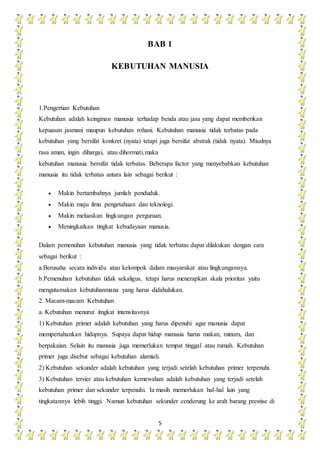 5
BAB 1
KEBUTUHAN MANUSIA
1.Pengertian Kebutuhan
Kebutuhan adalah keinginan manusia terhadap benda atau jasa yang dapat memberikan
kepuasan jasmani maupun kebutuhan rohani. Kebutuhan manusia tidak terbatas pada
kebutuhan yang bersifat konkret (nyata) tetapi juga bersifat abstrak (tidak nyata). Misalnya
rasa aman, ingin dihargai, atau dihormati,maka
kebutuhan manusia bersifat tidak terbatas. Beberapa factor yang menyebabkan kebutuhan
manusia itu tidak terbatas antara lain sebagai berikut :
 Makin bertambahnya jumlah penduduk.
 Makin maju ilmu pengetahuan dan teknologi.
 Makin meluaskan lingkungan perguruan.
 Meningkatkan tingkat kebudayaan manusia.
Dalam pemenuhan kebutuhan manusia yang tidak terbatas dapat dilakukan dengan cara
sebagai berikut :
a.Berusaha secara individu atau kelompok dalam masyarakat atau lingkungannya.
b.Pemenuhan kebutuhan tidak sekaligus, tetapi harus menerapkan skala prioritas yaitu
mengutamakan kebutuhanmana yang harus didahulukan.
2. Macam-macam Kebutuhan
a. Kebutuhan menurut itngkat intensitasnya
1) Kebutuhan primer adalah kebutuhan yang harus dipenuhi agar manusia dapat
mempertahankan hidupnya. Supaya dapat hidup manusia harus makan, minum, dan
berpakaian. Selain itu manusia juga memerlukan tempat tinggal atau rumah. Kebutuhan
primer juga disebut sebagai kebutuhan alamiah.
2) Kebutuhan sekunder adalah kebutuhan yang terjadi setelah kebutuhan primer terpenuhi.
3) Kebutuhan tersier atau kebutuhan kemewahan adalah kebutuhan yang terjadi setelah
kebutuhan primer dan sekunder terpenuhi. Ia masih memerlukan hal-hal lain yang
tingkatannya lebih tinggi. Namun kebutuhan sekunder cenderung ke arah barang prestise di
 