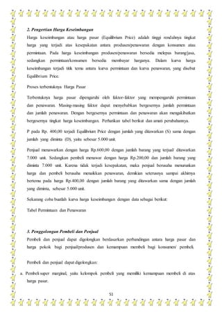 51
2. Pengertian Harga Keseimbangan
Harga keseimbangan atau harga pasar (Equilibrium Price) adalah tinggi rendahnya tingkat
harga yang terjadi atas kesepakatan antara produsen/penawaran dengan konsumen atau
permintaan. Pada harga keseimbangan produsen/penawaran bersedia melepas barang/jasa,
sedangkan permintaan/konsumen bersedia membayar harganya. Dalam kurva harga
keseimbangan terjadi titik temu antara kurva permintaan dan kurva penawaran, yang disebut
Equilibrium Price.
Proses terbentuknya Harga Pasar
Terbentuknya harga pasar dipengaruhi oleh faktor-faktor yang mempengaruhi permintaan
dan penawaran. Masing-masing faktor dapat menyebabkan bergesernya jumlah permintaan
dan jumlah penawaran. Dengan bergesernya permintaan dan penawaran akan mengakibatkan
bergesernya tingkat harga keseimbangan. Perhatikan tabel berikut dan amati perubahannya.
P pada Rp. 400,00 terjadi Equilibrium Price dengan jumlah yang ditawarkan (S) sama dengan
jumlah yang diminta (D), yaitu sebesar 5.000 unit.
Penjual menawarkan dengan harga Rp.600,00 dengan jumlah barang yang terjual/ ditawarkan
7.000 unit. Sedangkan pembeli menawar dengan harga Rp.200,00 dan jumlah barang yang
diminta 7.000 unit. Karena tidak terjadi kesepakatan, maka penjual berusaha menurunkan
harga dan pembeli berusaha menaikkan penawaran, demikian seterusnya sampai akhirnya
bertemu pada harga Rp.400,00 dengan jumlah barang yang ditawarkan sama dengan jumlah
yang diminta, sebesar 5.000 unit.
Sekarang coba buatlah kurva harga keseimbangan dengan data sebagai berikut:
Tabel Permintaan dan Penawaran
3. Penggolongan Pembeli dan Penjual
Pembeli dan penjual dapat digolongkan berdasarkan perbandingan antara harga pasar dan
harga pokok bagi penjual/produsen dan kemampuan membeli bagi konsumen/ pembeli.
Pembeli dan penjual dapat digolongkan:
a. Pembeli super marginal, yaitu kelompok pembeli yang memiliki kemampuan membeli di atas
harga pasar.
 