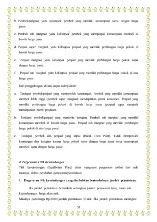 52
b. Pembeli marginal, yaitu kelompok pembeli yang memiliki kemampuan sama dengan harga
pasar.
c. Pembeli sub marginal, yaitu kelompok pembeli yang mempunyai kemampuan membeli di
bawah harga pasar.
d. Penjual super marginal, yaitu kelompok penjual yang memiliki perhitungan harga pokok di
bawah harga pasar.
e. Penjual marginal, yaitu kelompok penjual yang memiliki perhitungan harga pokok sama
dengan harga pasar.
f. Penjual sub marginal, yaitu kelompok penjual yang memiliki perhitungan harga pokok di atas
harga pasar.
Dari penggolongan di atas dapat disimpulkan:
a. Terdapat pembeli/penjual yang memperoleh keuntungan. Pembeli yang memiliki kemampuan
membeli lebih tinggi (pembeli super marginal) mendapatkan premi konsumen. Penjual yang
memiliki perhitungan harga pokok di bawah harga pasar (penjual super marginal)
mendapatkan premi produsen.
b. Terdapat pembeli/penjual yang menderita kerugian. Pembeli sub marginal yang memiliki
kemampuan membeli di bawah harga pasar. Penjual sub marginal yang memiliki perhitungan
harga pokok di atas harga pasar.
c. Terdapat pembeli dan penjual yang impas (Break Even Point). Tidak memperoleh
keuntungan dan kerugian karena harga pokok sama dengan harga pasar serta kemampuan
membeli sama dengan harga pasar.
4. Pergeseran Titik Keseimbangan
Titik keseimbangan (Equilibrium Price) akan mengalami pergeseran akibat dari naik
turunnya akibat perubahan penawaran/permintaan.
1. Pergeseran titik keseimbangan yang disebabkan bertambahnya jumlah permintaan.
Jika jumlah permintaan bertambah sedangkan jumlah penawaran tetap, maka ada
kecenderungan harga akan naik.
Misalnya pada harga Rp.20,00 jumlah permintaan 30 unit. Jika jumlah permintaan meningkat
 