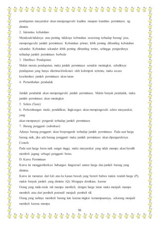 55
pendapatan masyarakat akan mempengaruhi kualitas maupun kuantitas permintaan. ng
diminta
2. Intensitas kebutuhan
Mendesak/tidaknya atau penting tidaknya kebutuhan seseorang terhadap barang/ jasa,
mempengaruhi jumlah permintaan. Kebutuhan primer, lebih penting dibanding kebutuhan
sekunder. Kebutuhan sekunder lebih penting dibanding tertier, sehingga pengaruhnya
terhadap jumlah permintaan berbeda
3. Distribusi Pendapatan
Makin merata pendapatan, maka jumlah permintaan semakin meningkat, sebaliknya
pendapatan yang hanya diterima/dinikmati oleh kelompok tertentu, maka secara
keseluruhan jumlah permintaan akan turun
4. Pertambahan penduduk
Jumlah penduduk akan mempengaruhi jumlah permintaan. Makin banyak penduduk, maka
jumlah permintaan akan meningkat.
5. Selera (Taste)
6. Perkembangan mode, pendidikan, lingkungan akan mempengaruhi selera masyarakat,
yang
akan mempunyai pengaruh terhadap jumlah permintaan.
7. Barang pengganti (substitusi)
Adanya barang pengganti akan berpengaruh terhadap jumlah permintaan. Pada saat harga
barang naik, jika ada barang pengganti maka jumlah permintaan akan dipengaruhinya
Contoh:
Pada saat harga beras naik sangat tinggi, maka masyarakat yang tidak mampu akan beralih
membeli jagung sebagai pengganti beras.
D. Kurva Permintaan
Kurva ini menggambarkan hubungan fungsional antara harga dan jumlah barang yang
diminta.
Kurva ini menurun dari kiri atas ke kanan bawah yang berarti bahwa makin rendah harga (P),
makin banyak jumlah yang diminta (Q). Mengapa demikian, karena
Orang yang mula-mula tak mampu membeli, dengan harga turun maka menjadi mampu
membeli atau dari pembeli potensiil menjadi pembeli riil.
Orang yang tadinya membeli barang lain karena tingkat kemampuannya, sekarang menjadi
membeli karena mampu.
 