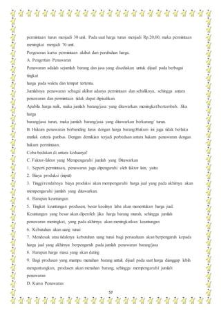 57
permintaan turun menjadi 30 unit. Pada saat harga turun menjadi Rp.20,00, maka permintaan
meningkat menjadi 70 unit.
Pergeseran kurva permintaan akibat dari perubahan harga.
A. Pengertian Penawaran
Penawaran adalah sejumlah barang dan jasa yang disediakan untuk dijual pada berbagai
tingkat
harga pada waktu dan tempat tertentu.
Jumlahnya penawaran sebagai akibat adanya permintaan dan sebaliknya, sehingga antara
penawaran dan permintaan tidak dapat dipisahkan.
Apabila harga naik, maka jumlah barang/jasa yang ditawarkan meningkat/bertambah. Jika
harga
barang/jasa turun, maka jumlah barang/jasa yang ditawarkan berkurang/ turun.
B. Hukum penawaran berbanding lurus dengan harga barang.Hukum ini juga tidak berlaku
mutlak cateris paribus. Dengan demikian terjadi perbedaan antara hukum penawaran dengan
hukum permintaan.
Coba bedakan di antara keduanya!
C. Faktor-faktor yang Mempengaruhi jumlah yang Ditawarkan
1. Seperti permintaan, penawaran juga dipengaruhi oleh faktor lain, yaitu:
2. Biaya produksi (input)
3. Tinggi/rendahnya biaya produksi akan mempengaruhi harga jual yang pada akhirnya akan
mempengaruhi jumlah yang ditawarkan.
4. Harapan keuntungan
5. Tingkat keuntungan produsen, besar kecilnya laba akan menentukan harga jual.
Keuntungan yang besar akan diperoleh jika harga barang murah, sehingga jumlah
penawaran meningkat, yang pada akhirnya akan meningkatkan keuntungan
6. Kebutuhan akan uang tunai
7. Mendesak atau tidaknya kebutuhan uang tunai bagi perusahaan akan berpengaruh kepada
harga jual yang akhirnya berpengaruh pada jumlah penawaran barang/jasa
8. Harapan harga masa yang akan dating
9. Bagi produsen yang mampu menahan barang untuk dijual pada saat harga dianggap lebih
menguntungkan, produsen akan menahan barang, sehingga mempengaruhi jumlah
penawaran
D. Kurva Penawaran
 