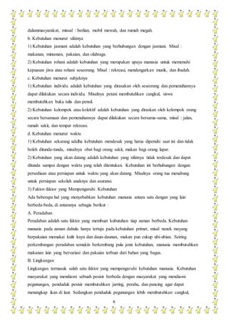 6
dalammasyarakat, missal : berlian, mobil mewah, dan rumah megah.
b. Kebutuhan menurut sifatnya
1) Kebutuhan jasmani adalah kebutuhan yang berhubungan dengan jasmani. Misal :
makanan, minuman, pakaian, dan olahraga.
2) Kebutuhan rohani adalah kebutuhan yang merupakan upaya manusia untuk memenuhi
kepuasan jiwa atau rohani seseorang. Misal : rekreasi, mendengarkan musik, dan ibadah.
c. Kebutuhan menurut subjeknya
1) Kebutuhan individu adalah kebutuhan yang dirasakan oleh seseorang dan pemenuhannya
dapat dilakukan secara individu. Misalnya petani membutuhkan cangkul, siswa
membutuhkan buku tulis dan pensil.
2) Kebutuhan kelompok atau kolektif adalah kebutuhan yang diraskan oleh kelompok orang
secara bersamaan dan pemenuhannya dapat dilakukan secara bersama-sama, misal : jalan,
rumah sakit, dan tempat rekreasi.
d. Kebutuhan menurut waktu
1) Kebutuhan sekarang adalha kebutuhan mendesak yang harus dipenuhi saat ini dan tidak
boleh ditunda-tunda, misalnya obat bagi orang sakit, makan bagi orang lapar.
2) Kebutuhan yang akan datang adalah kebutuhan yang sifatnya tidak terdesak dan dapat
ditunda sampai dengan waktu yang telah ditentukan. Kebutuhan ini berhubungan dengan
persediaan atau persiapan untuk waktu yang akan datang. Misalnya orang tua menabung
untuk persiapan sekolah anaknya dan asuransi.
3) Faktor-faktor yang Mempengaruhi Kebutuhan
Ada beberapa hal yang menyebabkan kebutuhan manusia antara satu dengan yang lain
berbeda-beda, di antaranya sebagia berikut :
A. Peradaban
Peradaban adalah satu faktor yang membuat kubutuhan tiap zaman berbeda. Kebutuhan
manusia pada zaman dahulu hanya tertuju pada kebutuhan primer, misal nenek moyang
berpakaian memakai kulit kayu dan daun-daunan, makan pun cukup ubi-ubian. Seiring
perkembangan peradaban semakin berkembang pula jenis kebutuhan, manusia membutuhkan
makanan lain yang bervariasi dan pakaian terbuat dari bahan yang bagus.
B. Lingkungan
Lingkungan termasuk salah satu faktor yang mempengaruhi kebutuhan manusia. Kebutuhan
masyarakat yang mendiami sebuah pesisir berbeda dengan masyarakat yang mendiami
pegunungan, penduduk pesisir membutuhkan jarring, perahu, dan pancing agar dapat
menangkap ikan di laut. Sedangkan penduduk pegunungan lebih membutuhkan cangkul,
 