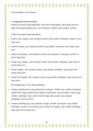 60
Tabel Permintaan dan Penawaran
2. Penggolongan Pembeli dan Penjual
Pembeli dan penjual dapat digolongkan berdasarkan perbandingan antara harga pasar dan
harga pokok bagi penjual/produsen dan kemampuan membeli bagi konsumen/ pembeli.
Pembeli dan penjual dapat digolongkan:
a. Pembeli super marginal, yaitu kelompok pembeli yang memiliki kemampuan membeli di atas
harga pasar.
b. Pembeli marginal, yaitu kelompok pembeli yang memiliki kemampuan sama dengan harga
pasar.
c. Pembeli sub marginal, yaitu kelompok pembeli yang mempunyai kemampuan membeli di
bawah harga pasar.
d. Penjual super marginal, yaitu kelompok penjual yang memiliki perhitungan harga pokok di
bawah harga pasar.
e. Penjual marginal, yaitu kelompok penjual yang memiliki perhitungan harga pokok sama
dengan harga pasar.
f. Penjual sub marginal, yaitu kelompok penjual yang memiliki perhitungan harga pokok di atas
harga pasar.
Dari penggolongan di atas dapat disimpulkan:
a. Terdapat pembeli/penjual yang memperoleh keuntungan. Pembeli yang memiliki kemampuan
membeli lebih tinggi (pembeli super marginal) mendapatkan premi konsumen. Penjual yang
memiliki perhitungan harga pokok di bawah harga pasar (penjual super marginal)
mendapatkan premi produsen.
b. Terdapat pembeli/penjual yang menderita kerugian. Pembeli sub marginal yang memiliki
kemampuan membeli di bawah harga pasar. Penjual sub marginal yang memiliki perhitungan
harga pokok di atas harga pasar.
 
