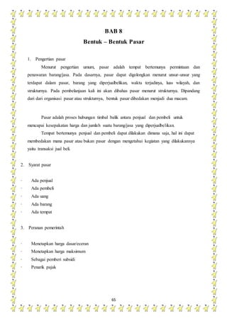 65
BAB 8
Bentuk – Bentuk Pasar
1. Pengertian pasar
Menurut pengertian umum, pasar adalah tempat bertemunya permintaan dan
penawaran barang/jasa. Pada dasarnya, pasar dapat digolongkan menurut unsur-unsur yang
terdapat dalam pasar, barang yang diperjualbelikan, waktu terjadinya, luas wilayah, dan
strukturnya. Pada pembelanjaan kali ini akan dibahas pasar menurut strukturnya. Dipandang
dari dari organisasi pasar atau strukturnya, bentuk pasar dibedakan menjadi dua macam.
Pasar adalah proses hubungan timbal balik antara penjual dan pembeli untuk
mencapai kesepakatan harga dan jumlah suatu barang/jasa yang diperjualbelikan.
Tempat bertemunya penjual dan pembeli dapat dilakukan dimana saja, hal ini dapat
membedakan mana pasar atau bukan pasar dengan mengetahui kegiatan yang dilakukannya
yaitu transaksi jual beli.
2. Syarat pasar
· Ada penjual
· Ada pembeli
· Ada uang
· Ada barang
· Ada tempat
3. Peranan pemerintah
· Menetapkan harga dasar/eceran
· Menetapkan harga maksimum
· Sebagai pemberi subsidi
· Penarik pajak
 