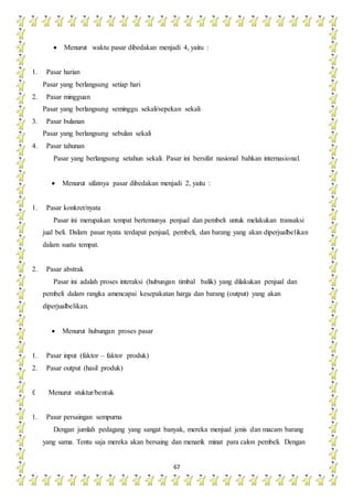 67
 Menurut waktu pasar dibedakan menjadi 4, yaitu :
1. Pasar harian
Pasar yang berlangsung setiap hari
2. Pasar mingguan
Pasar yang berlangsung seminggu sekali/sepekan sekali
3. Pasar bulanan
Pasar yang berlangsung sebulan sekali
4. Pasar tahunan
Pasar yang berlangsung setahun sekali. Pasar ini bersifat nasional bahkan internasional.
 Menurut sifatnya pasar dibedakan menjadi 2, yaitu :
1. Pasar konkret/nyata
Pasar ini merupakan tempat bertemunya penjual dan pembeli untuk melakukan transaksi
jual beli. Dalam pasar nyata terdapat penjual, pembeli, dan barang yang akan diperjualbelikan
dalam suatu tempat.
2. Pasar abstrak
Pasar ini adalah proses interaksi (hubungan timbal balik) yang dilakukan penjual dan
pembeli dalam rangka amencapai kesepakatan harga dan barang (output) yang akan
diperjualbelikan.
 Menurut hubungan proses pasar
1. Pasar input (faktor – faktor produk)
2. Pasar output (hasil produk)
f. Menurut stuktur/bentuk
1. Pasar persaingan sempurna
Dengan jumlah pedagang yang sangat banyak, mereka menjual jenis dan macam barang
yang sama. Tentu saja mereka akan bersaing dan menarik minat para calon pembeli. Dengan
 