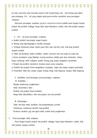 68
itu tentu saja kamu akan berusaha mencari tahu berapa harga rata – rata barang yang dijual
para pedagang. Ciri – ciri yang tampak pada pasar tersebut mendekati pasar persaingan
sempurna.
Jadi pasar persaingan sempurna (perfect competition market) adalah pasar dengan banyak
penjual dan pembeli sehingga harga tidak dapat ditentukan sendiri, baik oleh penjual maupun
pembeli.
 Ciri – ciri pasar persaingan sempurna
a. Jumlah pembeli dan penjual sangat banyak.
b. Barang yang diperdagangkan bersifat homogen.
c. Terdapat kebebasan keluar masuk pasar (free entry dan free exit), baik bagi pembeli
maupun penjual.
d. Tidak ada hambatan dalam mobilitas sumber ekonomi dari satu usaha ke usaha lain.
e. Kurva permintaan yang dihadapi seorang produsen adalah garis lurus horizontal, artinya
harga cenderung stabil walaupun jumlah barang yang terjual mengalami perubahan.
f. Penjual dan pembeli memahami keadaan pasar secara sempurna.
g. Pembeli dan penjual bebas mengadakan perjanjian, tanpa ada campur yangan pemerintah.
h. Pemerintah tidak ikut campur tangan tentang harga, baik langsung maupun tidak langsung.
 Kelebihan dan kekurangan pasar persaingan sempurna
Kelebihan :
· Mampu mendorong penghematan
· Tidak memerlukan iklan
· Pembeli dan penjual bebas bertindak
· Harga tidak dikendalikan oleh satu penjual atau satu pembeli
Kekurangan :
· Tidak ada dana untuk penelitian dan pengembangan produk
· Terbatasnya kebebasan memilih bagi pembeli
· Produsen membeir gaji dan upah terlalu rendah demi penghematan
2. Pasar persaingan tidak sempurna
Pasar dengan banyak penjual dan pembeli sehingga harga dapat ditentukan sendiri, baik
oleh penjual maupun pembeli.
 