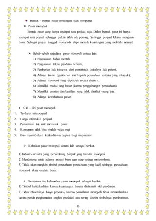 69
Bentuk – bentuk pasar persaingan tidak sempurna
 Pasar monopoli
Bentuk pasar yang hanya terdapat satu penjual saja. Dalam bentuk pasar ini hanya
terdapat satu penjual sehingga praktis tidak ada pesaing. Sehingga penjual leluasa menguasai
pasar. Sebagai penjual tunggal, monopolis dapat meraih keuntungan yang melebihi normal.
 Sebab-sebab terjadinya pasar monopoli antara lain:
1) Penguasaan bahan mentah,
2) Penguasaan teknik produksi tertentu,
3) Pemberian hak istimewa dari pemerintah (misalnya hak paten),
4) Adanya lisensi (pemberian izin kepada perusahaan tertentu yang ditunjuk),
5) Adanya monopoli yang diperoleh secara alamiah,
6) Memiliki modal yang besar (karena penggabungan perusahaan),
7) Memiliki prestasi dan keahlian yang tidak dimiliki orang lain,
8) Adanya keterbatasan pasar.
 Ciri – ciri pasar monopoli
1. Terdapat satu penjual
2. Harga ditentukan penjual
3. Perusahaan lain sulit memasuki pasar
4. Konsumen tidak bisa pindah walau rugi
5. Bisa menimbulkan ketikadilan/kerugian bagi masyarakat
 Kebaikan pasar monopoli antara lain sebagai berikut.
1) Industri-industri yang berkembang banyak yang bersifat monopoli.
2) Mendorong untuk adanya inovasi baru agar tetap terjaga monopolinya.
3) Tidak akan mungkin timbul perusahaan-perusahaan yang kecil sehingga perusahaan
monopoli akan semakin besar.
 Sementara itu, kelemahan pasar monopoli sebagai berikut.
1) Timbul ketidakadilan karena keuntungan banyak dinikmati oleh produsen.
2) Tidak efisiensinya biaya produksi, karena perusahaan monopoli tidak memanfaatkan
secara penuh penghematan ongkos produksi atau sering disebut timbulnya pemborosan.
 