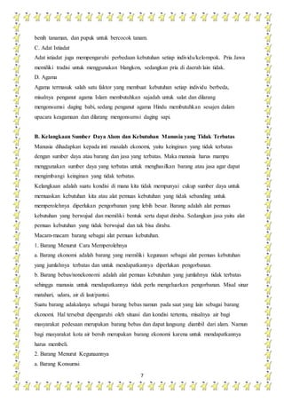 7
benih tanaman, dan pupuk untuk bercocok tanam.
C. Adat Istiadat
Adat istiadat juga mempengaruhi perbedaan kebutuhan setiap individu/kelompok. Pria Jawa
memiliki tradisi untuk menggunakan blangkon, sedangkan pria di daerah lain tidak.
D. Agama
Agama termasuk salah satu faktor yang membuat kebutuhan setiap individu berbeda,
misalnya penganut agama Islam membutuhkan sajadah untuk salat dan dilarang
mengonsumsi daging babi, sedang penganut agama Hindu membutuhkan sesajen dalam
upacara keagamaan dan dilarang mengonsumsi daging sapi.
B. Kelangkaan Sumber Daya Alam dan Kebutuhan Manusia yang Tidak Terbatas
Manusia dihadapkan kepada inti masalah ekonomi, yaitu keinginan yang tidak terbatas
dengan sumber daya atau barang dan jasa yang terbatas. Maka manusia harus mampu
menggunakan sumber daya yang terbatas untuk menghasilkan barang atau jasa agar dapat
mengimbangi keinginan yang tidak terbatas.
Kelangkaan adalah suatu kondisi di mana kita tidak mempunyai cukup sumber daya untuk
memuaskan kebutuhan kita atau alat pemuas kebutuhan yang tidak sebanding untuk
memperolehnya diperlukan pengorbanan yang lebih besar. Barang adalah alat pemuas
kebutuhan yang berwujud dan memiliki bentuk serta dapat diraba. Sedangkan jasa yaitu alat
pemuas kebutuhan yang tidak berwujud dan tak bisa diraba.
Macam-macam barang sebagai alat pemuas kebutuhan.
1. Barang Menurut Cara Memperolehnya
a. Barang ekonomi adalah barang yang memiliki kegunaan sebagai alat pemuas kebutuhan
yang jumlahnya terbatas dan untuk mendapatkannya diperlukan pengorbanan.
b. Barang bebas/nonekonomi adalah alat pemuas kebutuhan yang jumlahnya tidak terbatas
sehingga manusia untuk mendapatkannya tidak perlu mengeluarkan pengorbanan. Misal sinar
matahari, udara, air di laut/pantai.
Suatu barang adakalanya sebagai barang bebas namun pada saat yang lain sebagai barang
ekonomi. Hal tersebut dipengaruhi oleh situasi dan kondisi tertentu, misalnya air bagi
masyarakat pedesaan merupakan barang bebas dan dapat langsung diambil dari alam. Namun
bagi masyarakat kota air bersih merupakan barang ekonomi karena untuk mendapatkannya
harus membeli.
2. Barang Menurut Kegunaannya
a. Barang Konsumsi
 