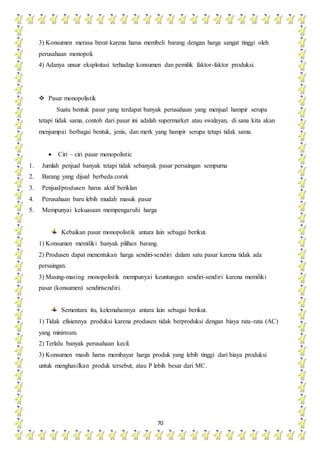 70
3) Konsumen merasa berat karena harus membeli barang dengan harga sangat tinggi oleh
perusahaan monopoli.
4) Adanya unsur eksploitasi terhadap konsumen dan pemilik faktor-faktor produksi.
 Pasar monopolistik
Suatu bentuk pasar yang terdapat banyak perusahaan yang menjual hampir serupa
tetapi tidak sama, contoh dari pasar ini adalah supermarket atau swalayan, di sana kita akan
menjumpai berbagai bentuk, jenis, dan merk yang hampir serupa tetapi tidak sama.
 Ciri – ciri pasar monopolistic
1. Jumlah penjual banyak tetapi tidak sebanyak pasar persaingan sempurna
2. Barang yang dijual berbeda corak
3. Penjual/produsen harus aktif beriklan
4. Perusahaan baru lebih mudah masuk pasar
5. Mempunyai kekuasaan mempengaruhi harga
Kebaikan pasar monopolistik antara lain sebagai berikut.
1) Konsumen memiliki banyak pilihan barang.
2) Produsen dapat menentukan harga sendiri-sendiri dalam satu pasar karena tidak ada
persaingan.
3) Masing-masing monopolistik mempunyai keuntungan sendiri-sendiri karena memiliki
pasar (konsumen) sendirisendiri.
Sementara itu, kelemahannya antara lain sebagai berikut.
1) Tidak efisiennya produksi karena produsen tidak berproduksi dengan biaya rata-rata (AC)
yang minimum.
2) Terlalu banyak perusahaan kecil.
3) Konsumen masih harus membayar harga produk yang lebih tinggi dari biaya produksi
untuk menghasilkan produk tersebut, atau P lebih besar dari MC.
 