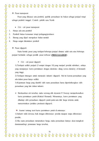 71
 Pasar monopsoni
Pasar yang dikuasai satu pembeli, apabila perusahaan itu bukan sebagai penjual tetapi
sebagai pembeli tunggal. Contoh : pabrik susu Nestle
 Ciri – ciri pasar monopsoni
1. Hanya ada satu pembeli
2. Pembeli bukan konsumen tetapi pedagang/produsen
3. Barang yang dijual merupakan bahan mentah
4. Harga sangat ditentukan pembeli
 Pasar oligopoli
Suatu bentuk pasar yang terdapat beberapa penjual dimana salah satu atau beberapa
penjual bertindak sebagai pemilik pasar terbesar (PRICE LEADER).
 Ciri – ciri pasar oligopoli
1) Terdapat sedikit penjual (3 sampai dengan 10) yang menjual produk substitusi, artinya
yang mempunyai kurva permintaan dengan elastisitas silang (cross elasticity of demand)
yang tinggi.
2) Terdapat rintangan untuk memasuki industri oligopoli. Hal ini karena perusahaan yang
ada dalam pasar hanya sedikit.
3) Keputusan harga yang diambil oleh suatu perusahaan harus dipertimbangkan oleh
perusahaan yang lain dalam industri.
 Berdasarkan ciri tersebut, maka seorang ahli ekonomi P. Sweezy memperkenalkan
kurva permintaan patah (Kinked Demand). Menurutnya, kurva permintaan yang
dihadapi oleh perusahaan oligopoli patah pada satu titik harga tertentu untuk
mencerminkan perilaku produsen oligopoli.
Asumsi tentang teori kurva permintaan patah di antaranya:
1) Industri telah dewasa, baik dengan diferensiasi produk maupun tanpa diferensiasi
produk,
2) Jika suatu perusahaan menurunkan harga, maka perusahaan lainnya akan mengikuti
danmenandingi penurunan harga tersebut,
 