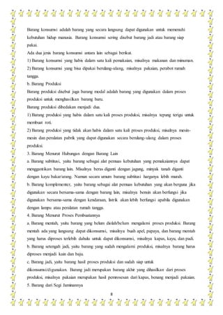 8
Barang konsumsi adalah barang yang secara langsung dapat digunakan untuk memenuhi
kebutuhan hidup manusia. Barang konsumsi sering disebut barang jadi atau barang siap
pakai.
Ada dua jenis barang konsumsi antara lain sebagai berikut.
1) Barang konsumsi yang habis dalam satu kali pemakaian, misalnya makanan dan minuman.
2) Barang konsumsi yang bisa dipakai berulang-ulang, misalnya pakaian, perabot rumah
tangga.
b. Barang Produksi
Barang produksi disebut juga barang modal adalah barang yang digunakan dalam proses
produksi untuk menghasilkan barang baru.
Barang produksi dibedakan menjadi dua.
1) Barang produksi yang habis dalam satu kali proses produksi, misalnya tepung terigu untuk
membuat roti.
2) Barang produksi yang tidak akan habis dalam satu kali proses produksi, misalnya mesin-
mesin dan peralatan pabrik yang dapat digunakan secara berulang-ulang dalam proses
produksi.
3. Barang Menurut Hubungan dengan Barang Lain
a. Barang subtitusi, yaitu barang sebagai alat pemuas kebutuhan yang pemakaiannya dapat
menggantikan barang lain. Misalnya beras diganti dengan jagung, minyak tanah diganti
dengan kayu bakar/arang. Namun secara umum barang subtitusi harganya lebih murah.
b. Barang komplementer, yaitu barang sebagai alat pemuas kebutuhan yang akan berguna jika
digunakan secara bersama-sama dengan barang lain, misalnya bensin akan berfungsi jika
digunakan bersama-sama dengan kendaraan, listrik akan lebih berfungsi apabila digunakan
dengan lampu atau peralatan rumah tangga.
4. Barang Menurut Proses Pembuatannya
a. Barang mentah, yaitu barang yang belum diolah/belum mengalami proses produksi. Barang
mentah ada yang langsung dapat dikonsumsi, misalnya buah apel, papaya, dan barang mentah
yang harus diproses terlebih dahulu untuk dapat dikonsumsi, misalnya kapas, kayu, dan padi.
b. Barang setengah jadi, yaitu barang yang sudah mengalami produksi, misalnya barang harus
diproses menjadi kain dan baju.
c. Barang jadi, yaitu barang hasil proses produksi dan sudah siap untuk
dikonsumsi/digunakan. Barang jadi merupakan barang akhir yang dihasilkan dari proses
produksi, misalnya pakaian merupakan hasil pemrosesan dari kapas, benang menjadi pakaian.
5. Barang dari Segi Jaminannya
 