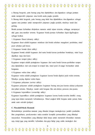 9
a. Barang bergerak, yaitu barang yang bisa dipindahkan dan digunakan sebagai jaminan
untuk memperoleh pinjaman atau kredit usaha jangka pendek.
b. Barang tidak bergerak, yaitu barang yang tidak bisa dipindahkan dan digunakan sebagai
agunan atau jaminan untuk memperoleh pinjaman jangka pendek, misalnya tanah dan
gedung.
Benda pemuas kebutuhan diciptakan manusia untuk tujuan tertentu, sehingga mempunyai
nilai guna atau manfaat tertentu. Kegunaan benda pemuas kebutuhan dapat digolongkan
sebagai berikut.
1. Kegunaan Dasar (elemeny utility)
Kegunaan dasar adalah kegunaan mendasar dari benda sebelum mengalami perubahan, misal
pasir sebelum jadi beton.
2. Kegunaan bentuk (farm utility)
Kegunaan bentuk adalah kegunaan dari suatu benda karena perubahan bentuknya, misal kayu
dijadikan meja dan kursi.
3. Kegunaan tempat (place utility)
Kegunaan tempat adalah peningkatan kegunaan dari suatu benda karena perubahan tempat
atau dipindahkan dari satu tempat ke tempat lain, misal pasir di sungai bermanfaat untuk
bangunan.
4. Kegunaan waktu (time utility)
Kegunaan waktu adalah peningkatan kegunaan karena benda dipakai pada waktu tertentu.
Misalnya paying dipakai waktu hujan.
5. Kegunaan pelayanan (service utility)
Kegunaan pelayanan adalah peningkatan kegunaan barang atau jasa karena adanya pelayanan
dari pihak tertentu. Misalnya rumah sakit berguna bila ada dokter, perawat, dan pasien.
6. Kegunaan kepemilikan (ownership utility)
Kegunaan kepemilikan adalah peningkatan kegunaan karena benda tersebut dimiliki orang
yang tepat dalam memenuhi kebutuhannya. Misal cangkul lebih berguna untuk petani, buku
untuk anak sekolah (pelajar)
C. MasalahPokok Ekonomi
Bertambahnya peradaban manusia yang ditandai dengan meningkatnya jumlah penduduk,
ilmu pengetahuan, perekonomian maka semakin komplek permasalahan yang dihadapi
masyarakat. Permasalahan yang dihadapi tidak hanya untuk memenuhi kbeutuhan manusia
saja, tetapi juga yang memiliki kebutuhan dan gaya hidup yang selalu meningkat dan
 