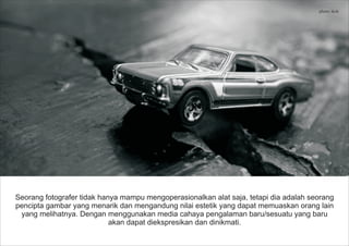 Seorang fotografer tidak hanya mampu mengoperasionalkan alat saja, tetapi dia adalah seorang
pencipta gambar yang menarik dan mengandung nilai estetik yang dapat memuaskan orang lain
yang melihatnya. Dengan menggunakan media cahaya pengalaman baru/sesuatu yang baru
akan dapat diekspresikan dan dinikmati.
photo: ikok
 