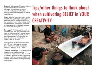 Be gentle with yourself. You aren't going
to just *believe* these statements
overnight. You may have to remind
yourself, practice belief affirmations or
mantras or immerse yourself in a creative
support group.
Give it time. We often have many limiting
beliefs that support negative thoughts and
feelings about our creative expressions
that have been years in the making. It will
take awareness, commitment, and work
to shatter your old mindset and create a
new mindset that supports you.
Get support. Find a support in whatever
form feels right now and participate in it. It
could be books, an artist's support group,
a new class, a creativity coach, or just
telling yourself each morning that “My
creativity is important to who I am. I
believe it with all my heart.”
Don't give up. You know how important
this is to you. It will be work to break
down old patterns and to create new
habits. It's work, but oh, is it worth it.
Celebrate little steps. As you find yourself
believing more in your creativity,
recognize it and celebrate it. Pat yourself
on the back and build up your confidence
because you know how essential this is to
your life. Don't dismiss anything as being
not important.
Tips/other things to think about
when cultivating BELIEF in YOUR
CREATIVITY:
photo: hermawan
 