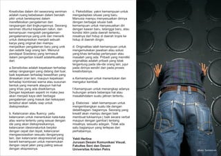 Kreativitas dalam diri seseorang seniman
adalah ruang kebebasan dalam berolah
pikir untuk berekspresi dalam
merefleksikan pengalaman dan
rangsangan dari lingkungannya. Seorang
seniman dituntut kepekaan naluri, dan
kemampuan mengolah pengalaman-
pengalamannya yang unik dan menarik
untuk diekspresikan menjadi sebuah
karya yang original dan mampu
menjadikan pengalaman baru yang unik
dan estetik bagi orang lain. Menurut
pendapat Soedarso yang termasuk
dalam pengertian kreatif adalahkualitas
dari:
a.Sensitivitas adalah kepekaan terhadap
setiap rangsangan yang datang dari luar,
baik kepekaan terhadap kesedihan yang
dirasakan oran lain, maupun kepekaan
terhadap kombinasi warna atau susunan
bentuk yang menarik ataupun hal-hal
yang khas yang ada disekitarnya.
Dengan kepekaan seperti ini maka jiwa
akan menjadi kaya oleh berbagai
pengalaman yang masuk dan kekayaan
tersebut akan selalu siap untuk
diekspresikan.
b. Kelancaran atau fluency: yaitu
kelancaran untuk menentukan kata-kata
atau warna tertentu yang sesuai dengan
ide yang akan diekspresikannya,
kelancaran idesionaluntuk berpikir
dengan cepat dan tepat, kelancaran
mengasosiasikan sesuatu denganyang
lain, dan kelancaran ekspresional yang
berarti kemampuan untuk menemukan
dengan cepat jalan yang paling sesuai
dengan ekspresinya.
c. Fleksibilitas: yakni kemampuan untuk
mengadaptasi situasi yang baru.
Manusia mampu menyesuaikan dirinya
dengan berbagai situasi baik
kemampuan untuk menyesuaikan diri
dengan kawan baru, tetangga baru, atau
kondisi iklim pada daerah tertentu,
misalnya dari hidup di daerah tropis ke
hidup di daerah dingin.
d. Originalitas ialah kemampuan untuk
mengemukakan jawaban atau solusi
yang khas terhadap pertanyaan atau
masalah yang ada. Pribadi yang memiliki
originalitas adalah pribadi yang tidak
tergantung pada ide-ide orang lain, jujur
pada dirinya sendiri dan pada proses
kreativitasnya.
e.Kemampuan untuk menentukan dan
mengatur kembali.
f.Kemampuan untuk menangkap adanya
hubungan antara beberapa hal atau
masalahdalam suatu jalinan tertentu.
g. Elaborasi : ialah kemampuan untuk
mengembangkan suatu ide dengan
detail/bagian- bagiannya. Seorang yang
kreatif akan mampu dengan baik
membuat lukisannya ( baik secara verbal
maupun dengan gambar) tentang
misalnya, sesuatu adegan. Tidak ada
satu bagianpun yang terlepas dari
perhatiannya.
photo: hermawan
Yekti Herlina
Jurusan Desain Komunikasi Visual,
Fakultas Seni dan Desain
Universitas Kristen Petra
 