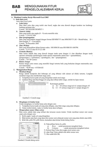 1
MENGGUNAKAN FITUR
PENGELOLALEMBAR KERJA
A. Membuat Lembar Kerja Microsoft Excel 2003
1. Jenis data excel
Jenis data Excel yaitu:
a. Label (teks)
Data label yaitu data yang terdiri atas huruf, angka dan atau diawali dengan karakter tau lambang-
lambang perataan teks.
Contoh : SD NEGERI DEMPET 1
b. Numeric (nilai)
Data yang terdiri atas angka (0 – 9) serta memiliki nilai.
Contoh : 1.234.567.890
c. Date (penganggalan)
Data yang menyatakan tanggal dengan format DD/MM/YY atau MM/DD/YY (M = Month/bulan; D =
Date/tanggal; Y = Year/tahun).
Contoh : 26 Desember 2003
d. Time (Waktu)
Data yang dimasukkan dalam format waktu : HH:MM:SS atau HH:MM:SS AM/PM.
Contoh : 15:55:22 atau 03:55:22 AM
e. Formula (Rumus)
Data rumus adalah data yang diawali dengan tanda sama dengan (=) dan dikaitkan dengan tanda
operator aritmatika (perhitungan) tanda operasi matematika antara lain + (penambahan), -
(pengurangan ), * (perkalian), / (pembagian), dan ^ (perpangkatan).
Contoh : =A5+B7 (enter)
f. Rumus Fungsi
Rumus fungsi yaitu rumus yang memiliki fungsi tertentu baik yang berkaitan dengan matematika atau
non matematika.
Contoh : =SUM atau =AVERAGE
2. Menggunakan Range
a. Membuat Range
Range adalah kumpulan dari beberapa sel yang dibatasi oleh alamat sel (blok) tertentu. Langkah
membuat range atau membentuk range yaitu:
1) Tempatkan kursor pada sel yang diinginkan untuk awal range.
2) Lakukan Drag and drop hingga sel yang akan dibuat akhir range, setelah itu lepas mouse.
Keterangan gambar:
a) A1 – A5 artinya range/sel A1 sampai dengan A5
b) C1 – F1 artinya range/sel C1 sampai dengan F1
Gambar2.1 Contoh range
b. Menghapus isi lembar kerja
Untuk menghapus isi lembar kerja yaitu dengan cara:
1) Tempatkan kursor pada sel yang akan dihapus, atau blok range yang akan dihapus.
2) Tekan tombol delete, maka isi lembar kerja akan terhapus.
c. Mengurutkan nomor (Data series)
Data series adalah data yang terbuat dan tersusun secara teratur. Untuk membuat nomor urut secara
cepat yaitu dengan cara:
1) Ketik angka 1 pada sel yang diinginkan.
2) Blok kolom atau baris yang akan diisi nomor urut sebanyak nomor urut yang akan ditulis atau lebih.
3) Klik Edit, pilih Fill, pilih Series, kemudian akan keluar kotak dialog Series.
4) Pada pilihan Series In, pilih:
a) Rows : untuk penomoran mengikuti baris.
b) Columns : untuk penomoran mengikuti kolom
5) Kolom Step Value diisi angka awal nomor urut,
6) edan Stop Value adalah nilai akhir nomor urut.
7) Jika sudah klik OK.
Gambar2.2 kotak dialog series
BAB
I
 