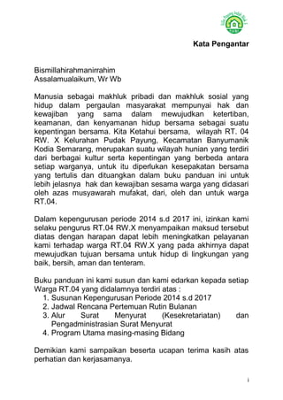 i 
Kata Pengantar 
Bismillahirahmanirrahim 
Assalamualaikum, Wr Wb 
Manusia sebagai makhluk pribadi dan makhluk sosial yang hidup dalam pergaulan masyarakat mempunyai hak dan kewajiban yang sama dalam mewujudkan ketertiban, keamanan, dan kenyamanan hidup bersama sebagai suatu kepentingan bersama. Kita Ketahui bersama, wilayah RT. 04 RW. X Kelurahan Pudak Payung, Kecamatan Banyumanik Kodia Semarang, merupakan suatu wilayah hunian yang terdiri dari berbagai kultur serta kepentingan yang berbeda antara setiap warganya, untuk itu diperlukan kesepakatan bersama yang tertulis dan dituangkan dalam buku panduan ini untuk lebih jelasnya hak dan kewajiban sesama warga yang didasari oleh azas musyawarah mufakat, dari, oleh dan untuk warga RT.04. 
Dalam kepengurusan periode 2014 s.d 2017 ini, izinkan kami selaku pengurus RT.04 RW.X menyampaikan maksud tersebut diatas dengan harapan dapat lebih meningkatkan pelayanan kami terhadap warga RT.04 RW.X yang pada akhirnya dapat mewujudkan tujuan bersama untuk hidup di lingkungan yang baik, bersih, aman dan tenteram. 
Buku panduan ini kami susun dan kami edarkan kepada setiap Warga RT.04 yang didalamnya terdiri atas : 
1. Susunan Kepengurusan Periode 2014 s.d 2017 
2. Jadwal Rencana Pertemuan Rutin Bulanan 
3. Alur Surat Menyurat (Kesekretariatan) dan Pengadministrasian Surat Menyurat 
4. Program Utama masing-masing Bidang 
Demikian kami sampaikan beserta ucapan terima kasih atas perhatian dan kerjasamanya.  