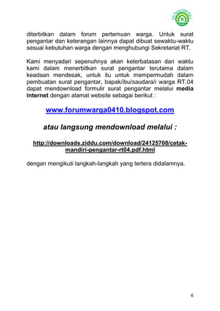 6 
diterbitkan dalam forum pertemuan warga. Untuk surat pengantar dan keterangan lainnya dapat dibuat sewaktu-waktu sesuai kebutuhan warga dengan menghubungi Sekretariat RT. 
Kami menyadari sepenuhnya akan keterbatasan dan waktu kami dalam menerbitkan surat pengantar terutama dalam keadaan mendesak, untuk itu untuk mempermudah dalam pembuatan surat pengantar, bapak/ibu/saudara/i warga RT.04 dapat mendownload formulir surat pengantar melalui media internet dengan alamat website sebagai berikut : 
www.forumwarga0410.blogspot.com 
atau langsung mendownload melalui : 
http://downloads.ziddu.com/download/24125708/cetak- mandiri-pengantar-rt04.pdf.html 
dengan mengikuti langkah-langkah yang tertera didalamnya. 
 