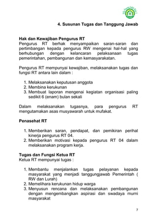 7 
4. Susunan Tugas dan Tanggung Jawab 
Hak dan Kewajiban Pengurus RT 
Pengurus RT berhak menyampaikan saran-saran dan pertimbangan kepada pengurus RW mengenai hal-hal yang berhubungan dengan kelancaran pelaksanaan tugas pemerintahan, pembangunan dan kemasyarakatan. 
Pengurus RT mempunyai kewajiban, melaksanakan tugas dan fungsi RT antara lain dalam : 
1. Melaksanakan keputusan anggota 
2. Membina kerukunan 
3. Membuat laporan mengenai kegiatan organisasi paling sedikit 6 (enam) bulan sekali 
Dalam melaksanakan tugasnya, para pengurus RT mengutamakan asas musyawarah untuk mufakat. 
Penasehat RT 
1. Memberikan saran, pendapat, dan pemikiran perihal kinerja pengurus RT 04. 
2. Memberikan motivasi kepada pengurus RT 04 dalam melaksanakan program kerja. 
Tugas dan Fungsi Ketua RT 
Ketua RT mempunyai tugas : 
1. Membantu menjalankan tugas pelayanan kepada masyarakat yang menjadi tanggungjawab Pemerintah ( RW dan Lurah) 
2. Memelihara kerukunan hidup warga 
3. Menyusun rencana dan melaksanakan pembangunan dengan mengembangkan aspirasi dan swadaya murni masyarakat  