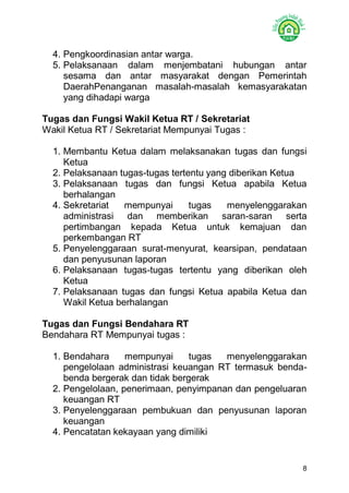 8 
4. Pengkoordinasian antar warga. 
5. Pelaksanaan dalam menjembatani hubungan antar sesama dan antar masyarakat dengan Pemerintah DaerahPenanganan masalah-masalah kemasyarakatan yang dihadapi warga 
Tugas dan Fungsi Wakil Ketua RT / Sekretariat 
Wakil Ketua RT / Sekretariat Mempunyai Tugas : 
1. Membantu Ketua dalam melaksanakan tugas dan fungsi Ketua 
2. Pelaksanaan tugas-tugas tertentu yang diberikan Ketua 
3. Pelaksanaan tugas dan fungsi Ketua apabila Ketua berhalangan 
4. Sekretariat mempunyai tugas menyelenggarakan administrasi dan memberikan saran-saran serta pertimbangan kepada Ketua untuk kemajuan dan perkembangan RT 
5. Penyelenggaraan surat-menyurat, kearsipan, pendataan dan penyusunan laporan 
6. Pelaksanaan tugas-tugas tertentu yang diberikan oleh Ketua 
7. Pelaksanaan tugas dan fungsi Ketua apabila Ketua dan Wakil Ketua berhalangan 
Tugas dan Fungsi Bendahara RT 
Bendahara RT Mempunyai tugas : 
1. Bendahara mempunyai tugas menyelenggarakan pengelolaan administrasi keuangan RT termasuk benda- benda bergerak dan tidak bergerak 
2. Pengelolaan, penerimaan, penyimpanan dan pengeluaran keuangan RT 
3. Penyelenggaraan pembukuan dan penyusunan laporan keuangan 
4. Pencatatan kekayaan yang dimiliki 
 