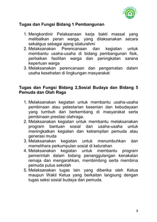 9 
Tugas dan Fungsi Bidang 1 Pembangunan 
1. Mengkordinir Pelaksanaan kerja bakti massal yang melibatkan peran warga, yang dilaksanakan secara sekaligus sebagai ajang silaturahmi 
2. Melaksanakan Perencanaan dan kegiatan untuk membantu usaha-usaha di bidang pembangunan fisik, perbaikan fasilitan warga dan peningkatan sarana keperluan warga 
3. Melaksanakan perencanaan dan pengamatan dalam usaha kesehatan di lingkungan masyarakat 
Tugas dan Fungsi Bidang 2,Sosial Budaya dan Bidang 5 Pemuda dan Olah Raga 
1. Melaksanakan kegiatan untuk membantu usaha-usaha pembinaan atau pelestarian kesenian dan kebudayaan yang tumbuh dan berkembang di masyarakat serta pembinaan prestasi olahraga. 
2. Melaksanakan kegiatan untuk membantu melaksanakan program bantuan sosial dan usaha-usaha untuk meningkatkan kegiatan dan ketrampilan pemuda atau generasi muda 
3. Melaksanakan kegiatan untuk menumbuhkan dan memelihara perkumpulan sosial di kelurahan 
4. Melaksanakan kegiatan untuk membantu program pemerintah dalam bidang penanggulangan kenakalan remaja dan mengarahkan, membimbing serta membina pemuda putus sekolah 
5. Melaksanakan tugas lain yang diberika oleh Ketua maupun Wakil Ketua yang berkaitan langsung dengan tugas seksi sosial budaya dan pemuda. 
 