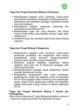 10 
Tugas dan Fungsi Sekretaris Bidang 3 Keamanan 
1. Melaksanakan kegiatan untuk membantu usaha-usaha penumbuhan kesadaran masyarakat di bidang keamanan, ketentraman dan ketertiban sehingga masyarakat merasa aman dan tenteram. 
2. Meningkatkan kegiatan pembinaan siskamling dan menunjang usaha keamanan RT 
3. Melaksanakan tugas lain yang diberikan oleh Ketua maupun Wakil Ketua yang berkaitan dengan tugas seksi ketentraman 
4. pemberian saran dan pendapat pada Ketua sesuai bidang tugasnya 
Tugas dan Fungsi Bidang 4 Keagamaan 
1. Melaksanakan kegiatan untuk membantu usaha-usaha pembinaan pendidikan dan keagamaan serta bidang kesejahteraan sosial termasuk mengkoordinasikan bantuan sosial, kematian maupun kecelakaan 
2. Melakukan program kegiataan keagamaan seperti pelajaran baca ayat suci Al Quran,dan pengajian rutin setiap awal bulannya 
3. Sosialisasi/edukasi berbagai aspek keagamaan, seperti masalah Narkoba dan lainnya. 
4. Mengaktifkan pengumpulan dana untuk sumbangan pembangunan masjid dan kegiatan sosial di lingkungan RT 04. Dana kegiatan sosial ini penting untuk kepentingan warga, seperti untuk pengurusan jenazah dan beasiswa kepada anak-anak kurang mampu di sekitar lingkungan RT 04. 
Tugas dan Fungsi Sekretaris Bidang 6 Humad dan Perlengkapan 
Seksi Humas Mempunyai Tugas Mengsosialisasikan peraturan – peraturan warga yang dibuat dan diputuskan tentang :  