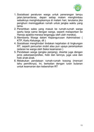 11 
1. Sosialisasi peraturan warga untuk penerangan lampu jalan,taman/teras, depan setiap malam menghimbau sebaiknya menghidupkannya di malam hari, terutama jika penghuni meninggalkan rumah untuk jangka waktu yang lama. 
2. Penertiban sales yang masuk ke rumah-rumah warga (perlu kerja sama dengan warga, seperti melaporkan ke Hansip apabila merasa terganggu oleh ulah mereka). 
3. Membantu Warga dalam Kepengurusan Administrasi ( KTP, Kartu Keluarga, dll ) 
4. Sosialisasi menghindari tindakan kejahatan di lingkungan RT, seperti pencurian mobil atau pun upaya perampokan (edaran ke warga oleh Seksi keamanan ) 
5. Pendataan warga (jangka panjang), disertai juga dengan jenis pekerjaan/profesi, hobi dan lainnya, juga usia dan hobi anak-anak. 
6. Melakukan pendataan rumah-rumah kosong (mencari tahu pemiliknya). Ini, berkaitan dengan iuran bulanan untuk keamanan dan kebersihan RT 
 